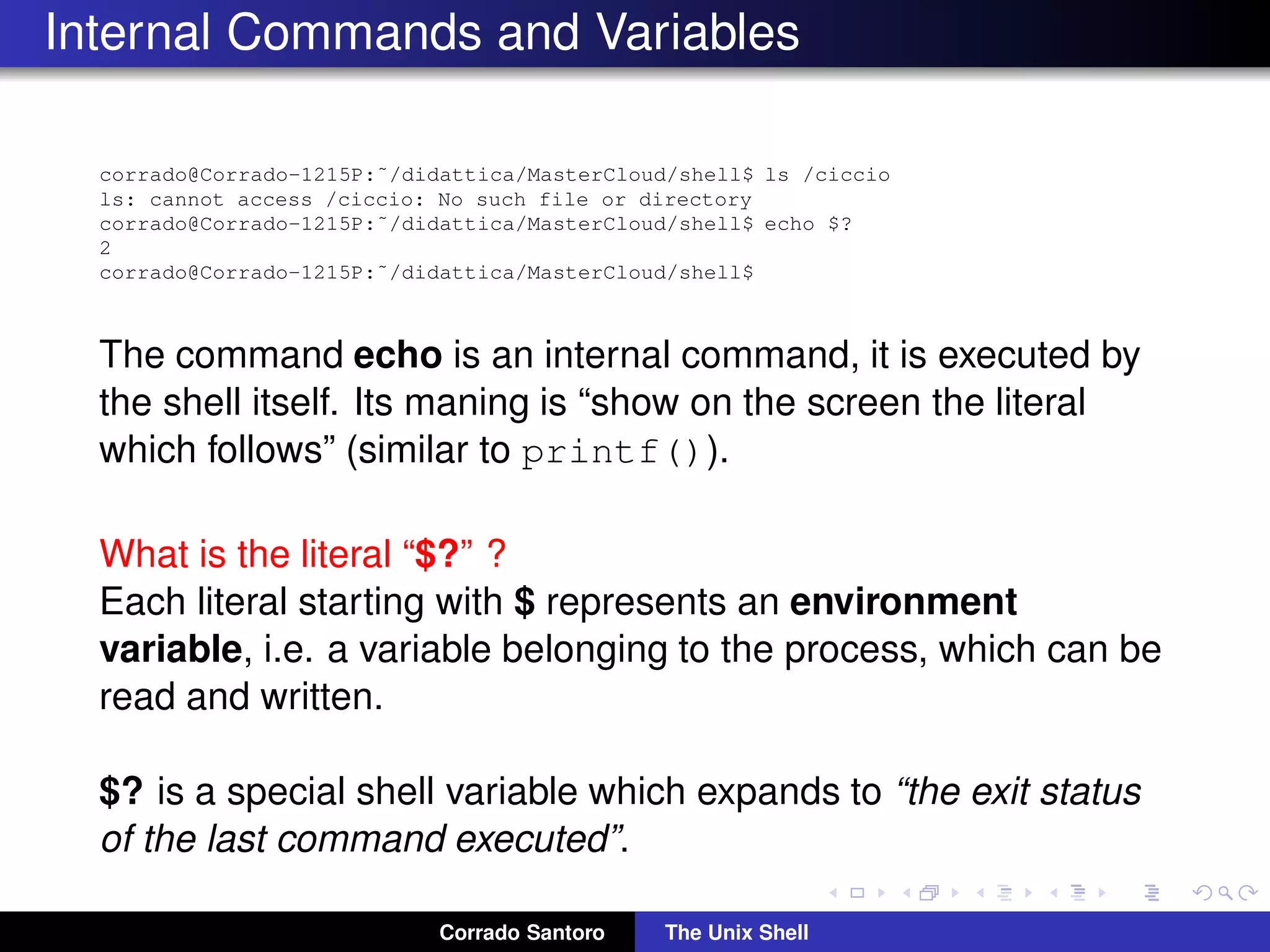 Internal Commands and Variables
corrado@Corrado-1215P:˜/didattica/MasterCloud/shell$ ls /ciccio
ls: cannot access /ciccio: No such file or directory
corrado@Corrado-1215P:˜/didattica/MasterCloud/shell$ echo $?
2
corrado@Corrado-1215P:˜/didattica/MasterCloud/shell$
The command echo is an internal command, it is executed by
the shell itself. Its maning is “show on the screen the literal
which follows” (similar to printf()).
What is the literal “$?” ?
Each literal starting with $ represents an environment
variable, i.e. a variable belonging to the process, which can be
read and written.
$? is a special shell variable which expands to “the exit status
of the last command executed”.
Corrado Santoro The Unix Shell
 