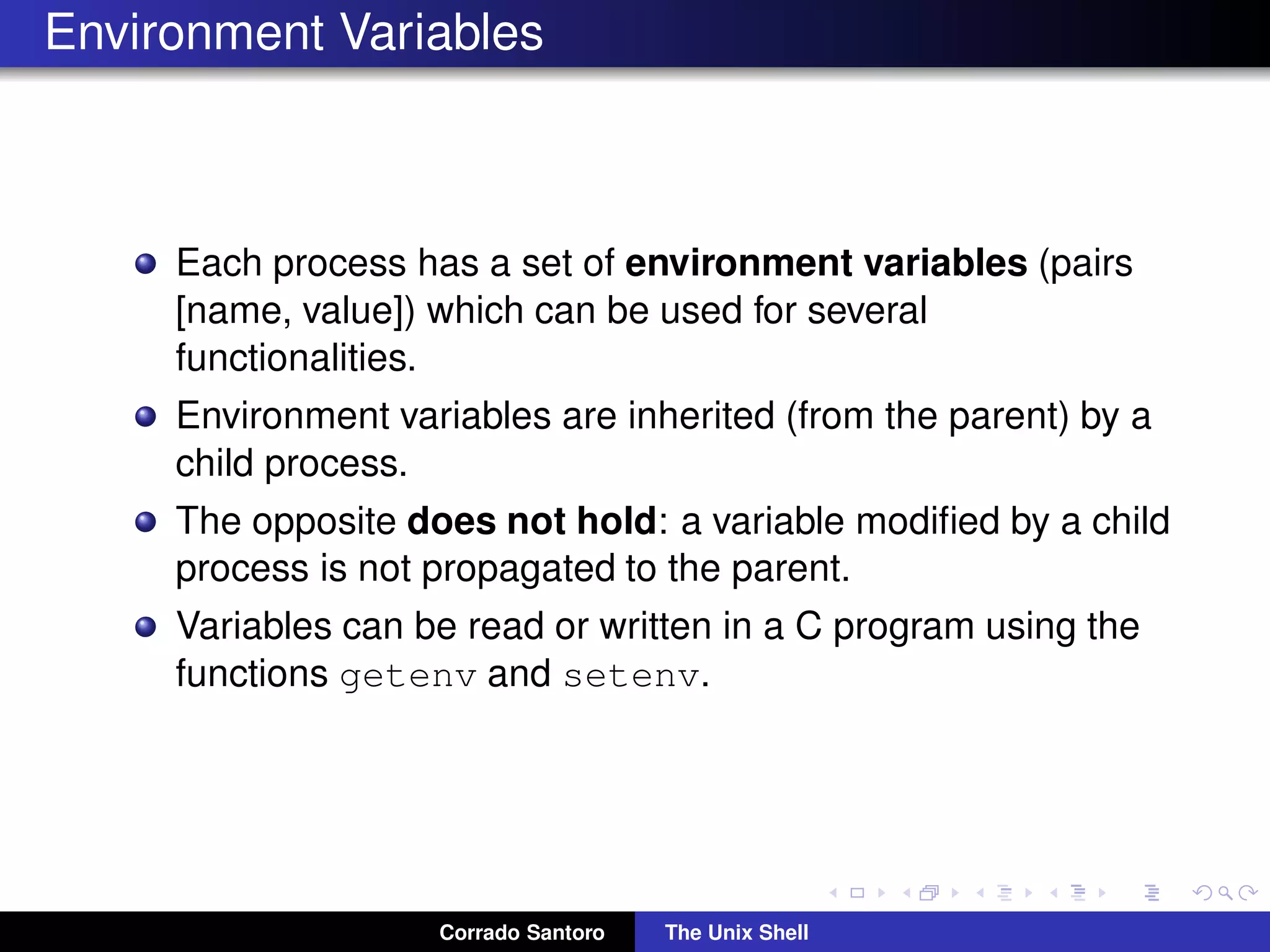Environment Variables
Each process has a set of environment variables (pairs
[name, value]) which can be used for several
functionalities.
Environment variables are inherited (from the parent) by a
child process.
The opposite does not hold: a variable modiﬁed by a child
process is not propagated to the parent.
Variables can be read or written in a C program using the
functions getenv and setenv.
Corrado Santoro The Unix Shell
 