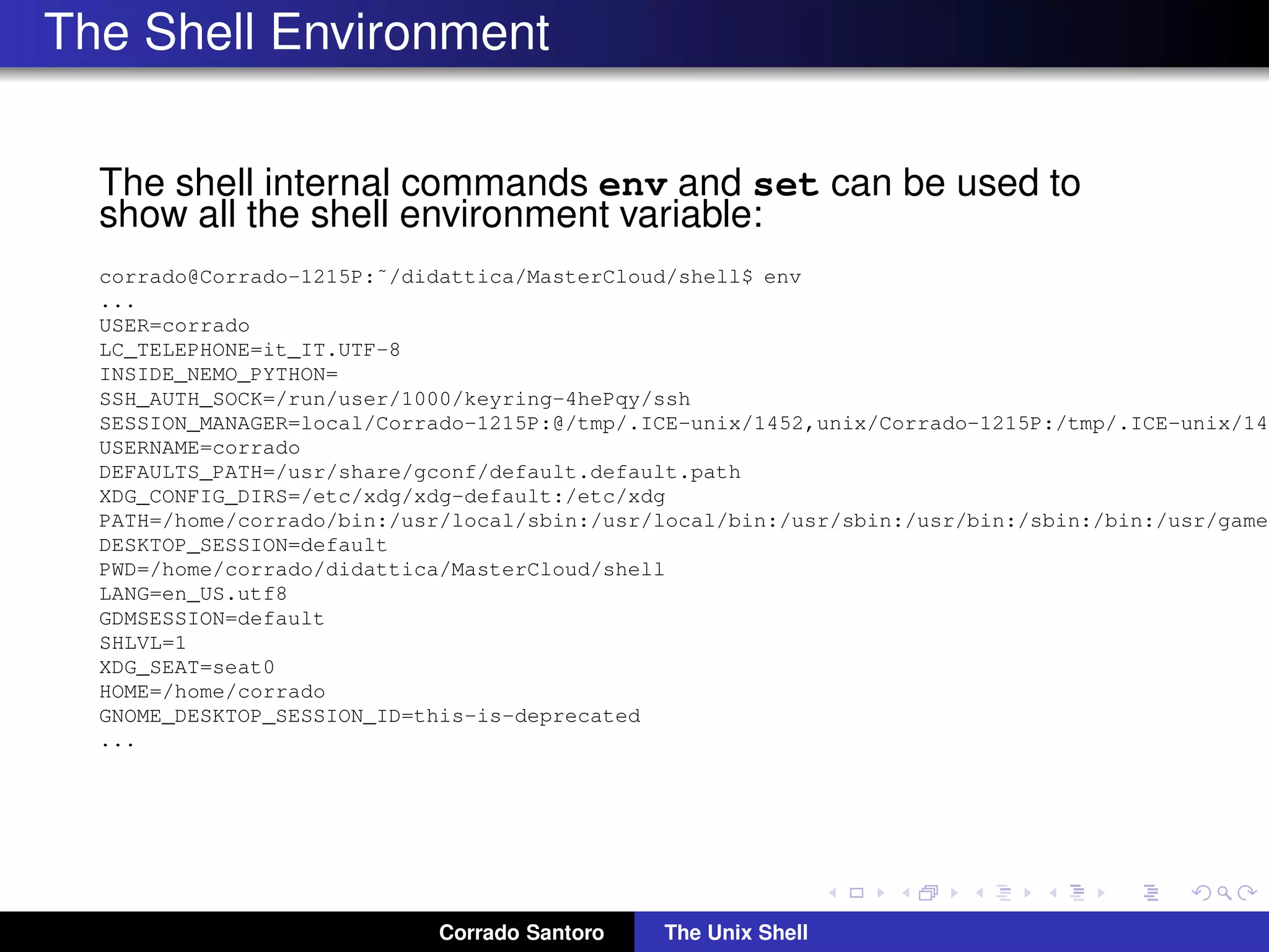 The Shell Environment
The shell internal commands env and set can be used to
show all the shell environment variable:
corrado@Corrado-1215P:˜/didattica/MasterCloud/shell$ env
...
USER=corrado
LC_TELEPHONE=it_IT.UTF-8
INSIDE_NEMO_PYTHON=
SSH_AUTH_SOCK=/run/user/1000/keyring-4hePqy/ssh
SESSION_MANAGER=local/Corrado-1215P:@/tmp/.ICE-unix/1452,unix/Corrado-1215P:/tmp/.ICE-unix/145
USERNAME=corrado
DEFAULTS_PATH=/usr/share/gconf/default.default.path
XDG_CONFIG_DIRS=/etc/xdg/xdg-default:/etc/xdg
PATH=/home/corrado/bin:/usr/local/sbin:/usr/local/bin:/usr/sbin:/usr/bin:/sbin:/bin:/usr/games
DESKTOP_SESSION=default
PWD=/home/corrado/didattica/MasterCloud/shell
LANG=en_US.utf8
GDMSESSION=default
SHLVL=1
XDG_SEAT=seat0
HOME=/home/corrado
GNOME_DESKTOP_SESSION_ID=this-is-deprecated
...
Corrado Santoro The Unix Shell
 