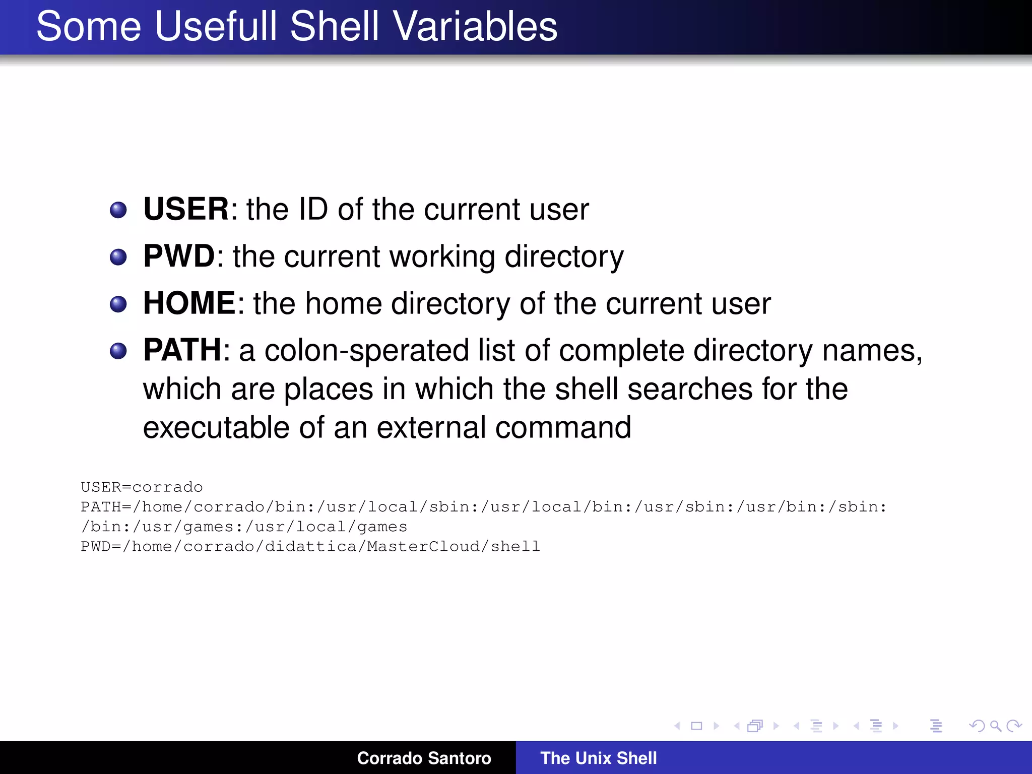 Some Usefull Shell Variables
USER: the ID of the current user
PWD: the current working directory
HOME: the home directory of the current user
PATH: a colon-sperated list of complete directory names,
which are places in which the shell searches for the
executable of an external command
USER=corrado
PATH=/home/corrado/bin:/usr/local/sbin:/usr/local/bin:/usr/sbin:/usr/bin:/sbin:
/bin:/usr/games:/usr/local/games
PWD=/home/corrado/didattica/MasterCloud/shell
Corrado Santoro The Unix Shell
 