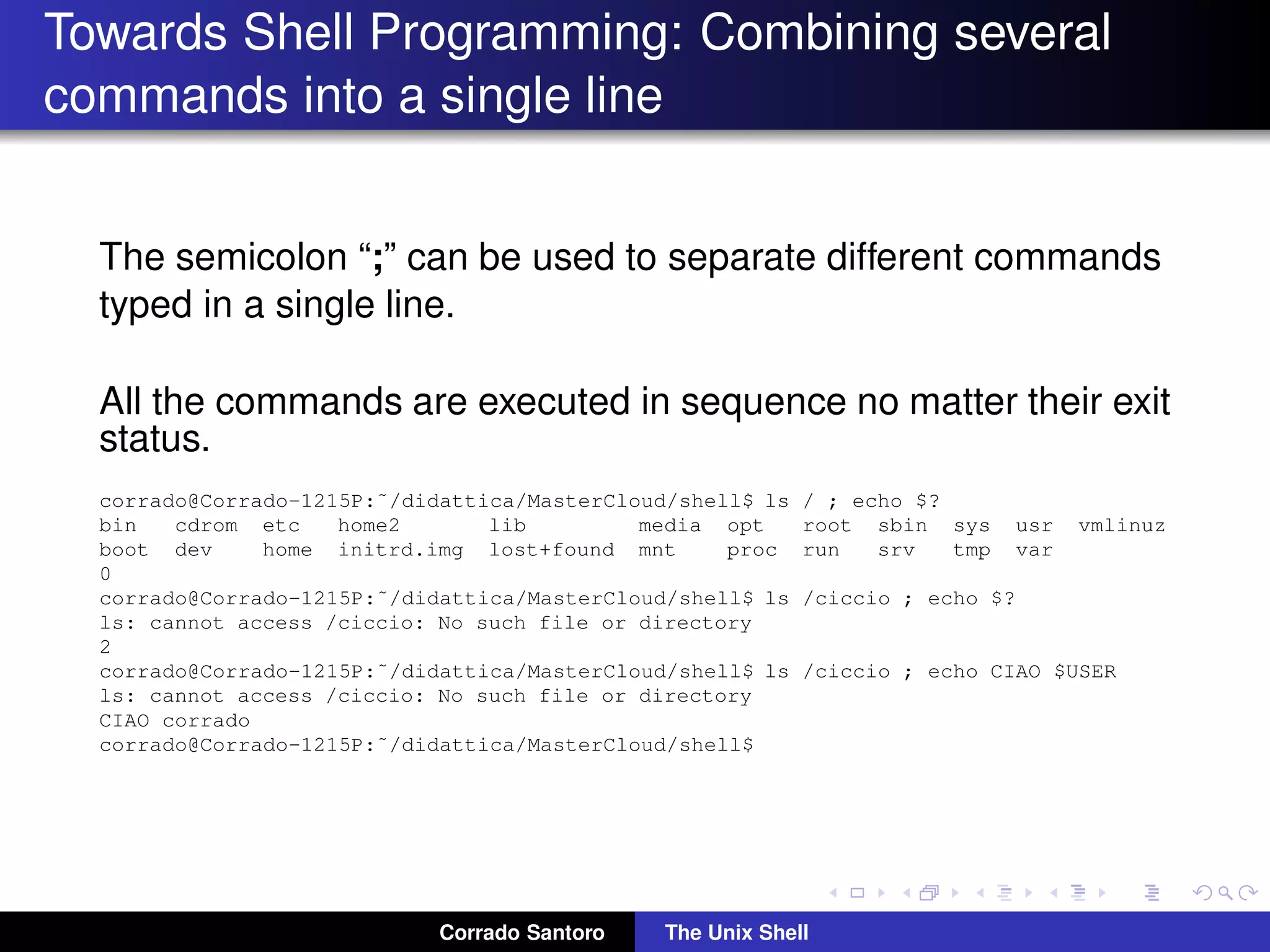 Towards Shell Programming: Combining several
commands into a single line
The semicolon “;” can be used to separate different commands
typed in a single line.
All the commands are executed in sequence no matter their exit
status.
corrado@Corrado-1215P:˜/didattica/MasterCloud/shell$ ls / ; echo $?
bin cdrom etc home2 lib media opt root sbin sys usr vmlinuz
boot dev home initrd.img lost+found mnt proc run srv tmp var
0
corrado@Corrado-1215P:˜/didattica/MasterCloud/shell$ ls /ciccio ; echo $?
ls: cannot access /ciccio: No such file or directory
2
corrado@Corrado-1215P:˜/didattica/MasterCloud/shell$ ls /ciccio ; echo CIAO $USER
ls: cannot access /ciccio: No such file or directory
CIAO corrado
corrado@Corrado-1215P:˜/didattica/MasterCloud/shell$
Corrado Santoro The Unix Shell
 