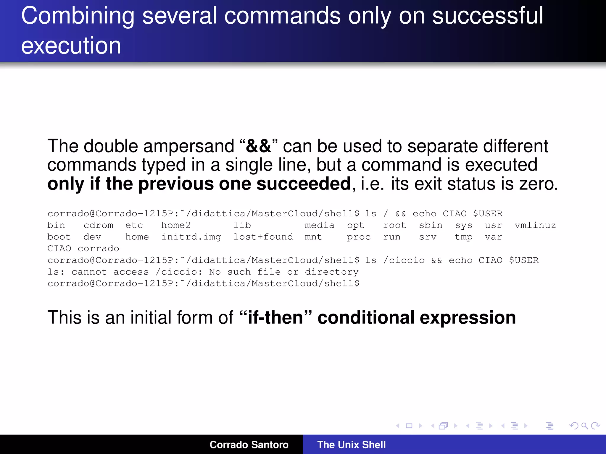 Combining several commands only on successful
execution
The double ampersand “&&” can be used to separate different
commands typed in a single line, but a command is executed
only if the previous one succeeded, i.e. its exit status is zero.
corrado@Corrado-1215P:˜/didattica/MasterCloud/shell$ ls / && echo CIAO $USER
bin cdrom etc home2 lib media opt root sbin sys usr vmlinuz
boot dev home initrd.img lost+found mnt proc run srv tmp var
CIAO corrado
corrado@Corrado-1215P:˜/didattica/MasterCloud/shell$ ls /ciccio && echo CIAO $USER
ls: cannot access /ciccio: No such file or directory
corrado@Corrado-1215P:˜/didattica/MasterCloud/shell$
This is an initial form of “if-then” conditional expression
Corrado Santoro The Unix Shell
 
