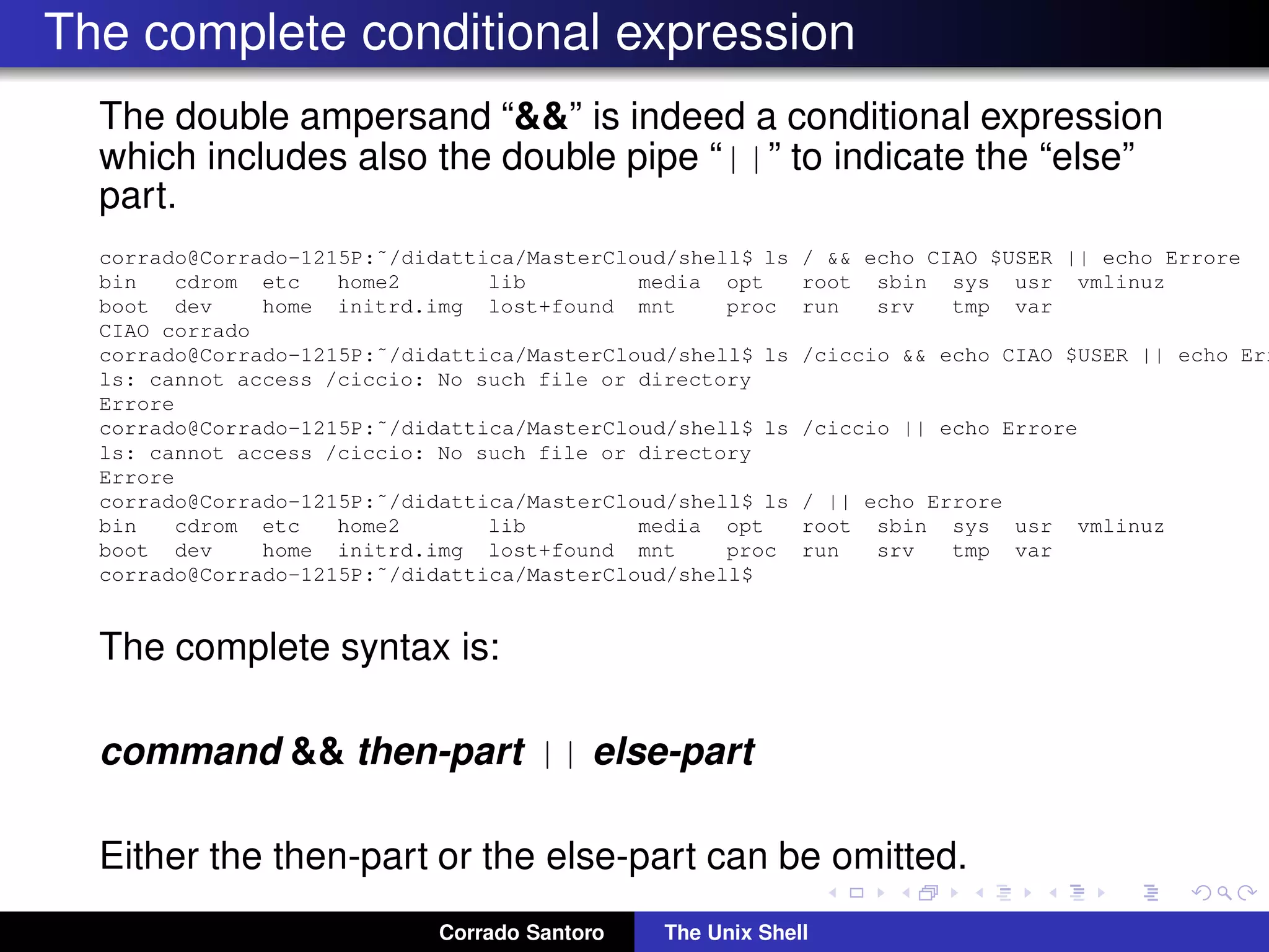 The complete conditional expression
The double ampersand “&&” is indeed a conditional expression
which includes also the double pipe “||” to indicate the “else”
part.
corrado@Corrado-1215P:˜/didattica/MasterCloud/shell$ ls / && echo CIAO $USER || echo Errore
bin cdrom etc home2 lib media opt root sbin sys usr vmlinuz
boot dev home initrd.img lost+found mnt proc run srv tmp var
CIAO corrado
corrado@Corrado-1215P:˜/didattica/MasterCloud/shell$ ls /ciccio && echo CIAO $USER || echo Err
ls: cannot access /ciccio: No such file or directory
Errore
corrado@Corrado-1215P:˜/didattica/MasterCloud/shell$ ls /ciccio || echo Errore
ls: cannot access /ciccio: No such file or directory
Errore
corrado@Corrado-1215P:˜/didattica/MasterCloud/shell$ ls / || echo Errore
bin cdrom etc home2 lib media opt root sbin sys usr vmlinuz
boot dev home initrd.img lost+found mnt proc run srv tmp var
corrado@Corrado-1215P:˜/didattica/MasterCloud/shell$
The complete syntax is:
command && then-part || else-part
Either the then-part or the else-part can be omitted.
Corrado Santoro The Unix Shell
 