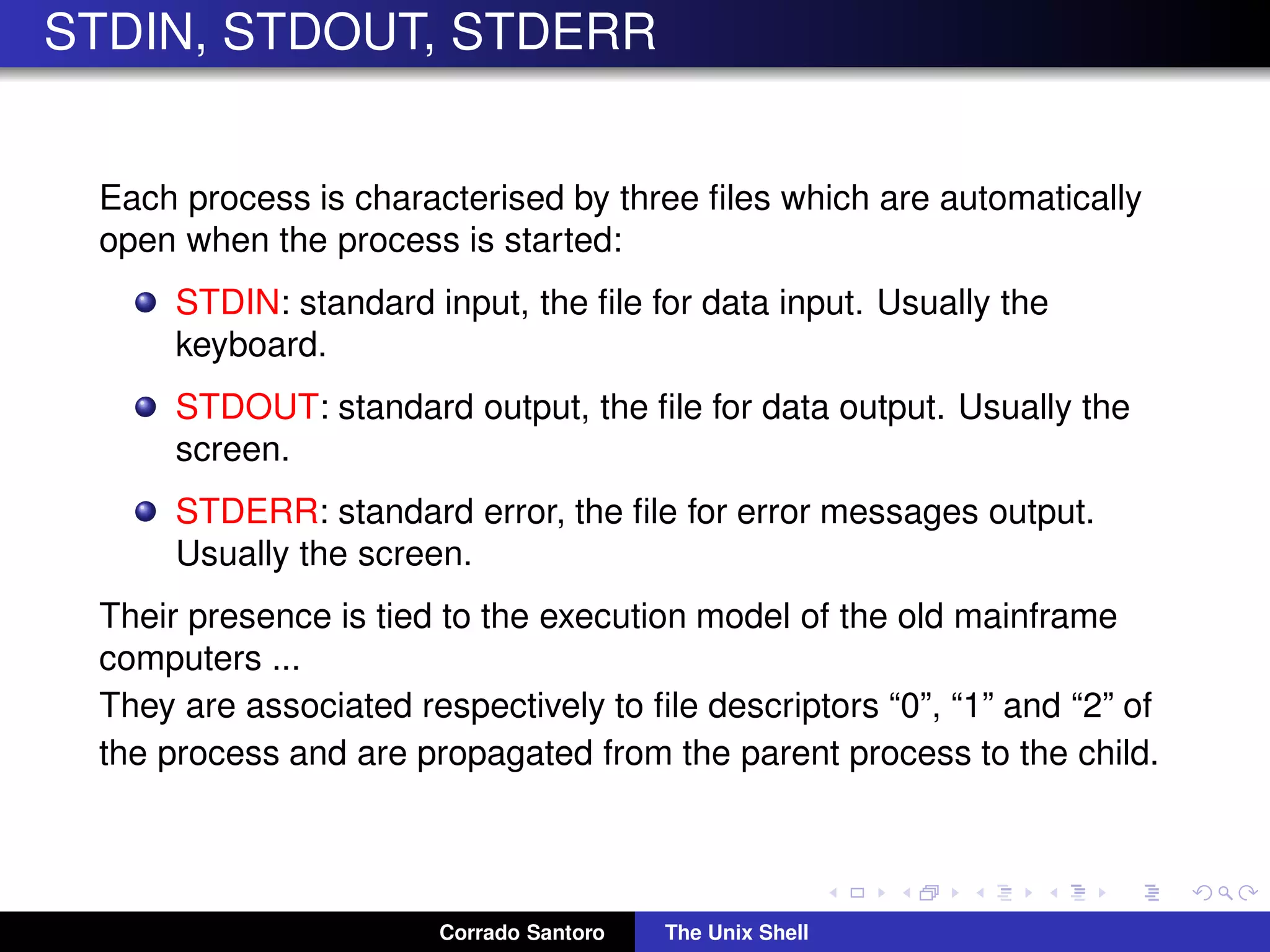 STDIN, STDOUT, STDERR
Each process is characterised by three ﬁles which are automatically
open when the process is started:
STDIN: standard input, the ﬁle for data input. Usually the
keyboard.
STDOUT: standard output, the ﬁle for data output. Usually the
screen.
STDERR: standard error, the ﬁle for error messages output.
Usually the screen.
Their presence is tied to the execution model of the old mainframe
computers ...
They are associated respectively to ﬁle descriptors “0”, “1” and “2” of
the process and are propagated from the parent process to the child.
Corrado Santoro The Unix Shell
 