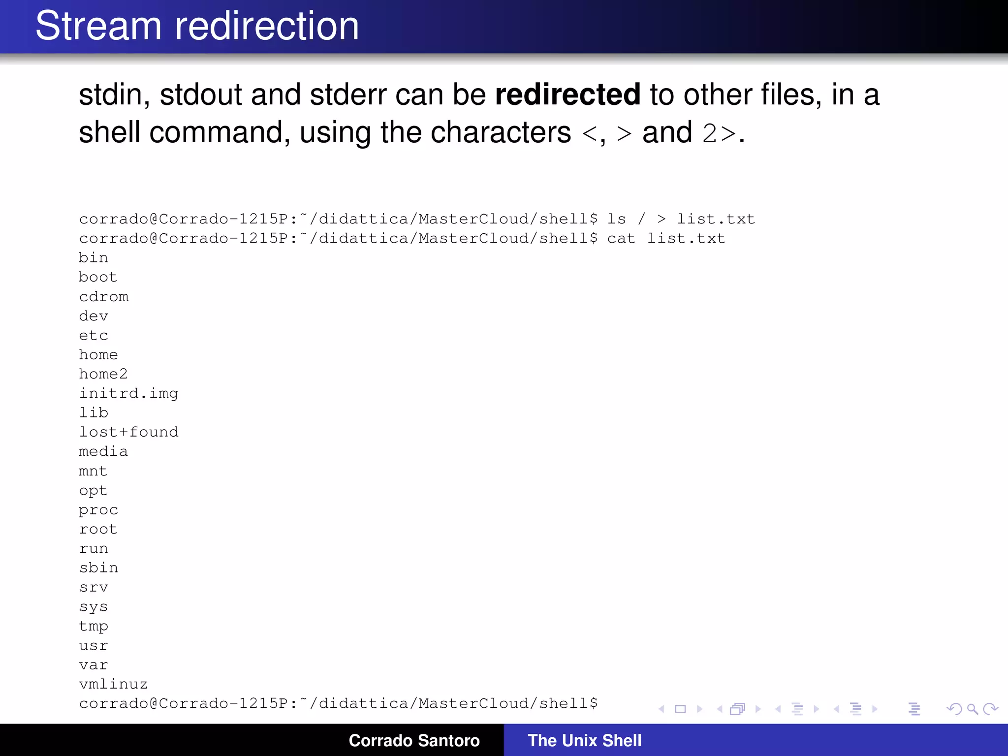 Stream redirection
stdin, stdout and stderr can be redirected to other ﬁles, in a
shell command, using the characters <, > and 2>.
corrado@Corrado-1215P:˜/didattica/MasterCloud/shell$ ls / > list.txt
corrado@Corrado-1215P:˜/didattica/MasterCloud/shell$ cat list.txt
bin
boot
cdrom
dev
etc
home
home2
initrd.img
lib
lost+found
media
mnt
opt
proc
root
run
sbin
srv
sys
tmp
usr
var
vmlinuz
corrado@Corrado-1215P:˜/didattica/MasterCloud/shell$
Corrado Santoro The Unix Shell
 