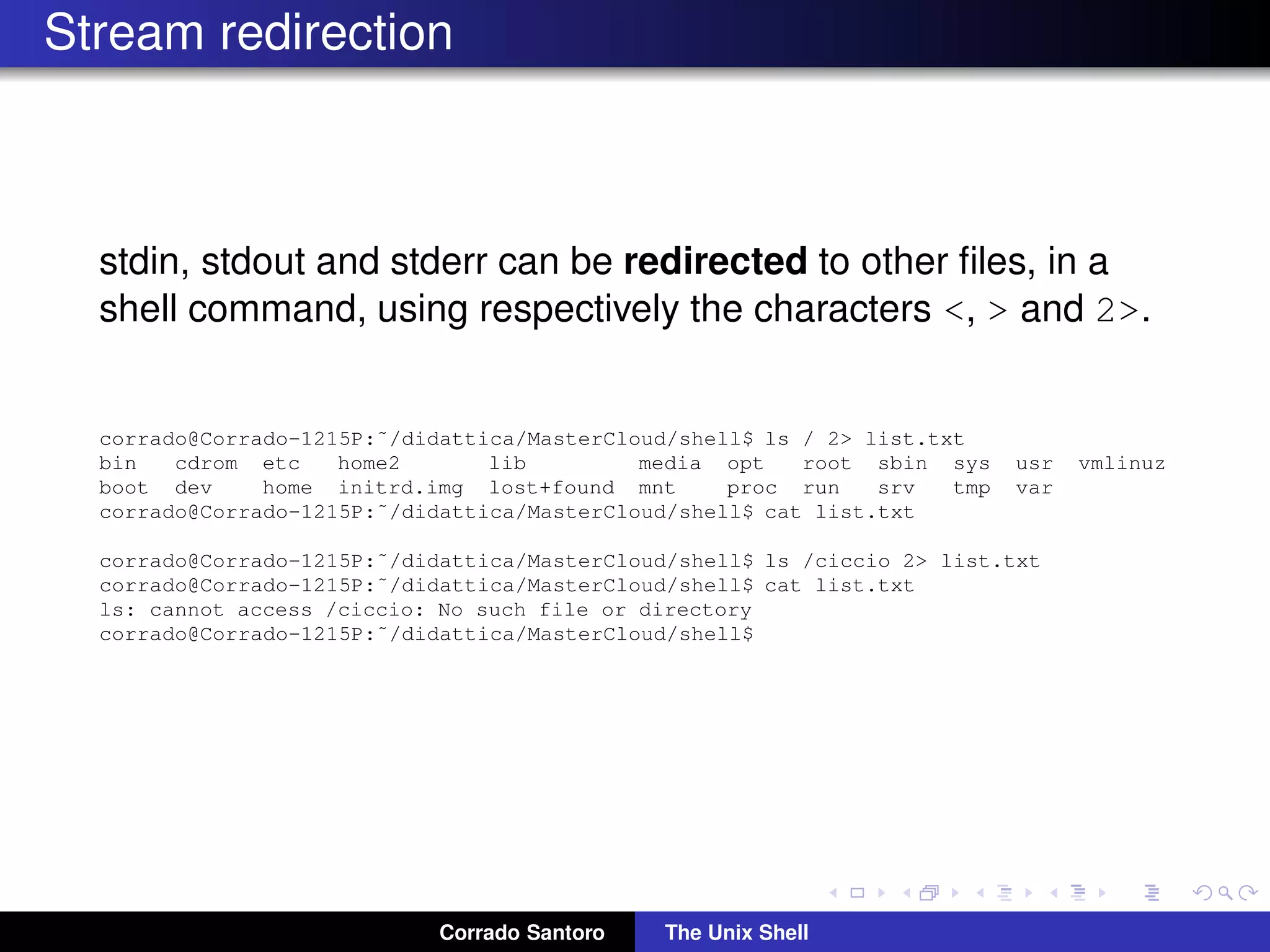 Stream redirection
stdin, stdout and stderr can be redirected to other ﬁles, in a
shell command, using respectively the characters <, > and 2>.
corrado@Corrado-1215P:˜/didattica/MasterCloud/shell$ ls / 2> list.txt
bin cdrom etc home2 lib media opt root sbin sys usr vmlinuz
boot dev home initrd.img lost+found mnt proc run srv tmp var
corrado@Corrado-1215P:˜/didattica/MasterCloud/shell$ cat list.txt
corrado@Corrado-1215P:˜/didattica/MasterCloud/shell$ ls /ciccio 2> list.txt
corrado@Corrado-1215P:˜/didattica/MasterCloud/shell$ cat list.txt
ls: cannot access /ciccio: No such file or directory
corrado@Corrado-1215P:˜/didattica/MasterCloud/shell$
Corrado Santoro The Unix Shell
 