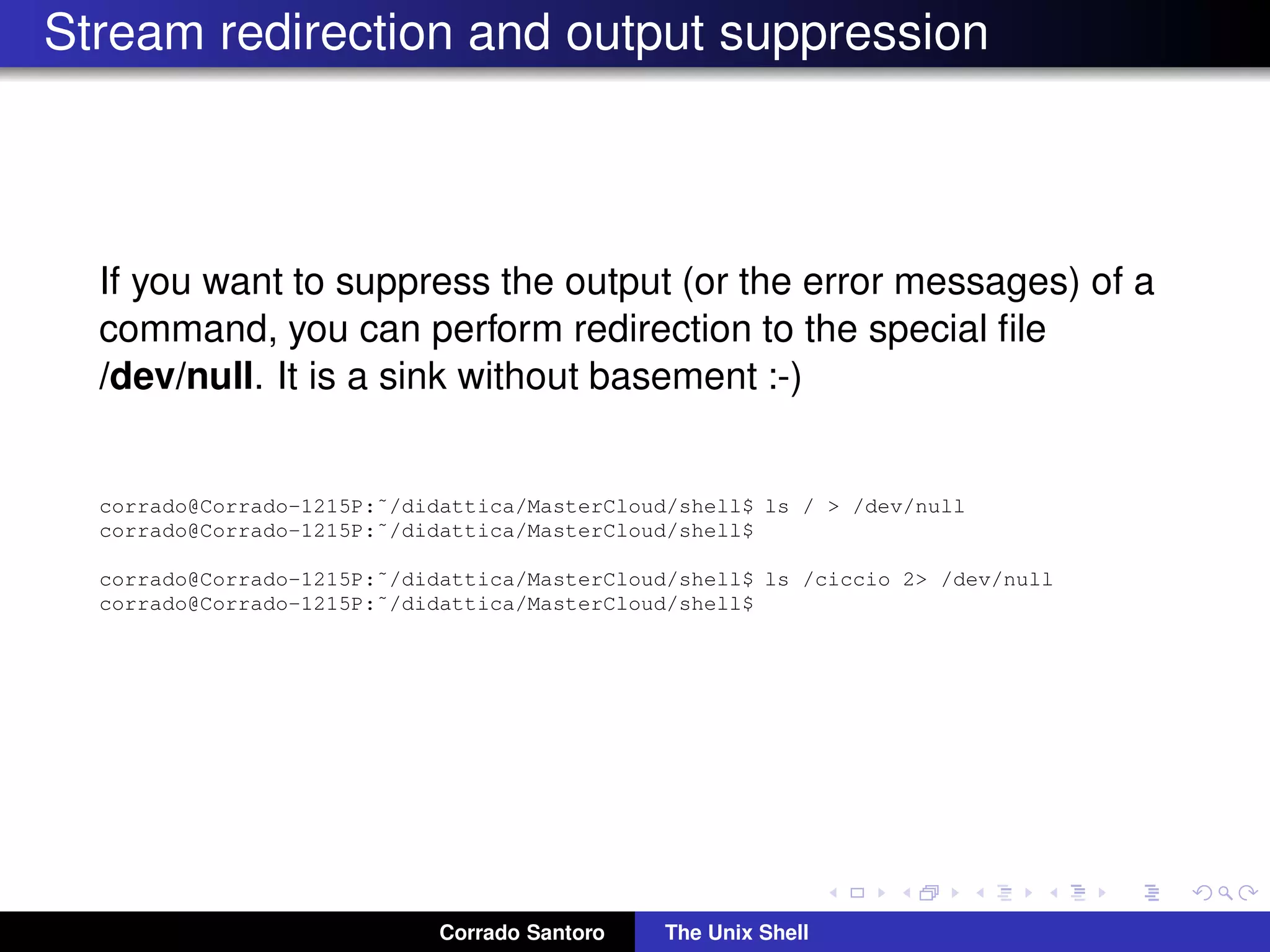Stream redirection and output suppression
If you want to suppress the output (or the error messages) of a
command, you can perform redirection to the special ﬁle
/dev/null. It is a sink without basement :-)
corrado@Corrado-1215P:˜/didattica/MasterCloud/shell$ ls / > /dev/null
corrado@Corrado-1215P:˜/didattica/MasterCloud/shell$
corrado@Corrado-1215P:˜/didattica/MasterCloud/shell$ ls /ciccio 2> /dev/null
corrado@Corrado-1215P:˜/didattica/MasterCloud/shell$
Corrado Santoro The Unix Shell
 