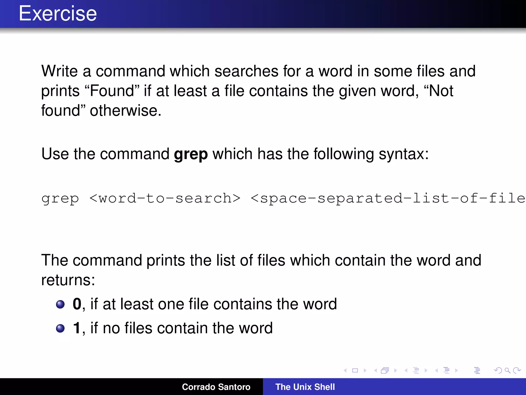 Exercise
Write a command which searches for a word in some ﬁles and
prints “Found” if at least a ﬁle contains the given word, “Not
found” otherwise.
Use the command grep which has the following syntax:
grep <word-to-search> <space-separated-list-of-file
The command prints the list of ﬁles which contain the word and
returns:
0, if at least one ﬁle contains the word
1, if no ﬁles contain the word
Corrado Santoro The Unix Shell
 