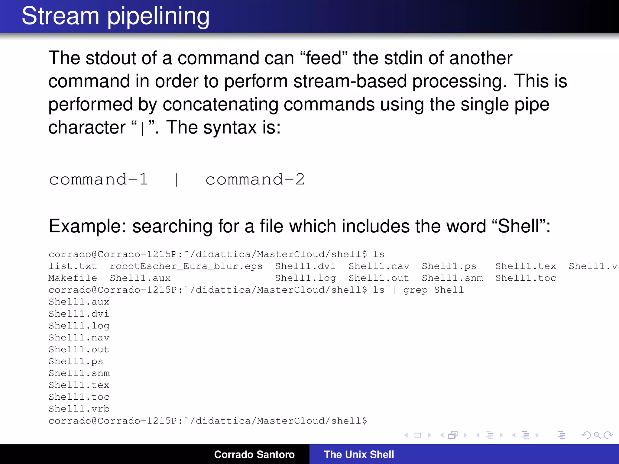 Stream pipelining
The stdout of a command can “feed” the stdin of another
command in order to perform stream-based processing. This is
performed by concatenating commands using the single pipe
character “|”. The syntax is:
command-1 | command-2
Example: searching for a ﬁle which includes the word “Shell”:
corrado@Corrado-1215P:˜/didattica/MasterCloud/shell$ ls
list.txt robotEscher_Eura_blur.eps Shell1.dvi Shell1.nav Shell1.ps Shell1.tex Shell1.vr
Makefile Shell1.aux Shell1.log Shell1.out Shell1.snm Shell1.toc
corrado@Corrado-1215P:˜/didattica/MasterCloud/shell$ ls | grep Shell
Shell1.aux
Shell1.dvi
Shell1.log
Shell1.nav
Shell1.out
Shell1.ps
Shell1.snm
Shell1.tex
Shell1.toc
Shell1.vrb
corrado@Corrado-1215P:˜/didattica/MasterCloud/shell$
Corrado Santoro The Unix Shell
 