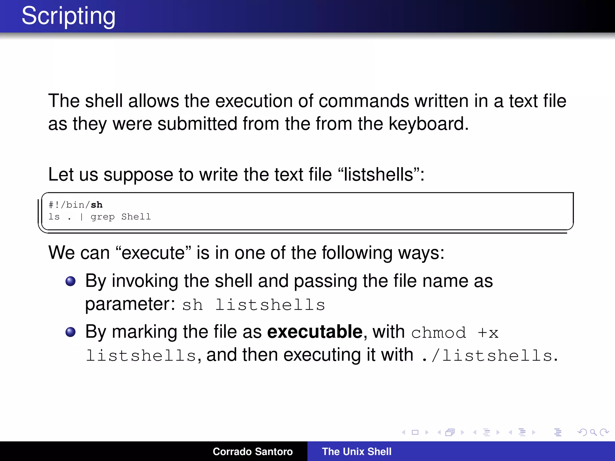 Scripting
The shell allows the execution of commands written in a text ﬁle
as they were submitted from the from the keyboard.
Let us suppose to write the text ﬁle “listshells”:
✞
#!/bin/sh
ls . | grep Shell
✡✝ ✆
We can “execute” is in one of the following ways:
By invoking the shell and passing the ﬁle name as
parameter: sh listshells
By marking the ﬁle as executable, with chmod +x
listshells, and then executing it with ./listshells.
Corrado Santoro The Unix Shell
 
