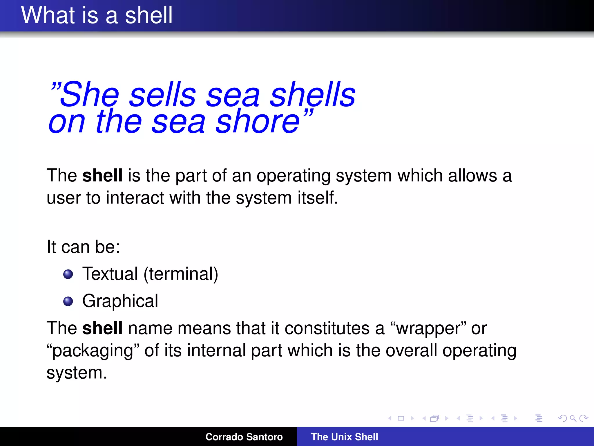 What is a shell
”She sells sea shells
on the sea shore”
The shell is the part of an operating system which allows a
user to interact with the system itself.
It can be:
Textual (terminal)
Graphical
The shell name means that it constitutes a “wrapper” or
“packaging” of its internal part which is the overall operating
system.
Corrado Santoro The Unix Shell
 