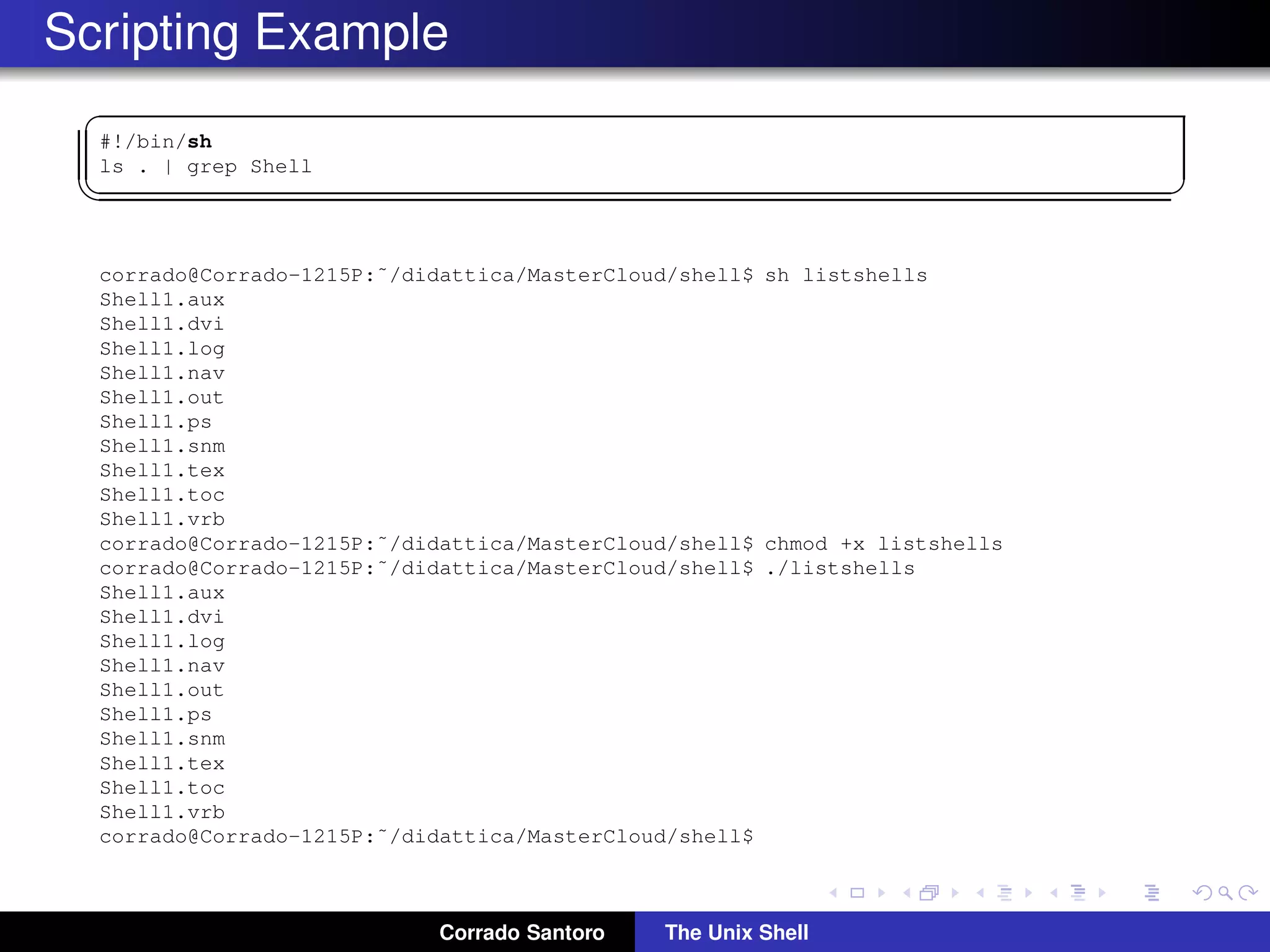 Scripting Example
✞
#!/bin/sh
ls . | grep Shell
✡✝ ✆
corrado@Corrado-1215P:˜/didattica/MasterCloud/shell$ sh listshells
Shell1.aux
Shell1.dvi
Shell1.log
Shell1.nav
Shell1.out
Shell1.ps
Shell1.snm
Shell1.tex
Shell1.toc
Shell1.vrb
corrado@Corrado-1215P:˜/didattica/MasterCloud/shell$ chmod +x listshells
corrado@Corrado-1215P:˜/didattica/MasterCloud/shell$ ./listshells
Shell1.aux
Shell1.dvi
Shell1.log
Shell1.nav
Shell1.out
Shell1.ps
Shell1.snm
Shell1.tex
Shell1.toc
Shell1.vrb
corrado@Corrado-1215P:˜/didattica/MasterCloud/shell$
Corrado Santoro The Unix Shell
 