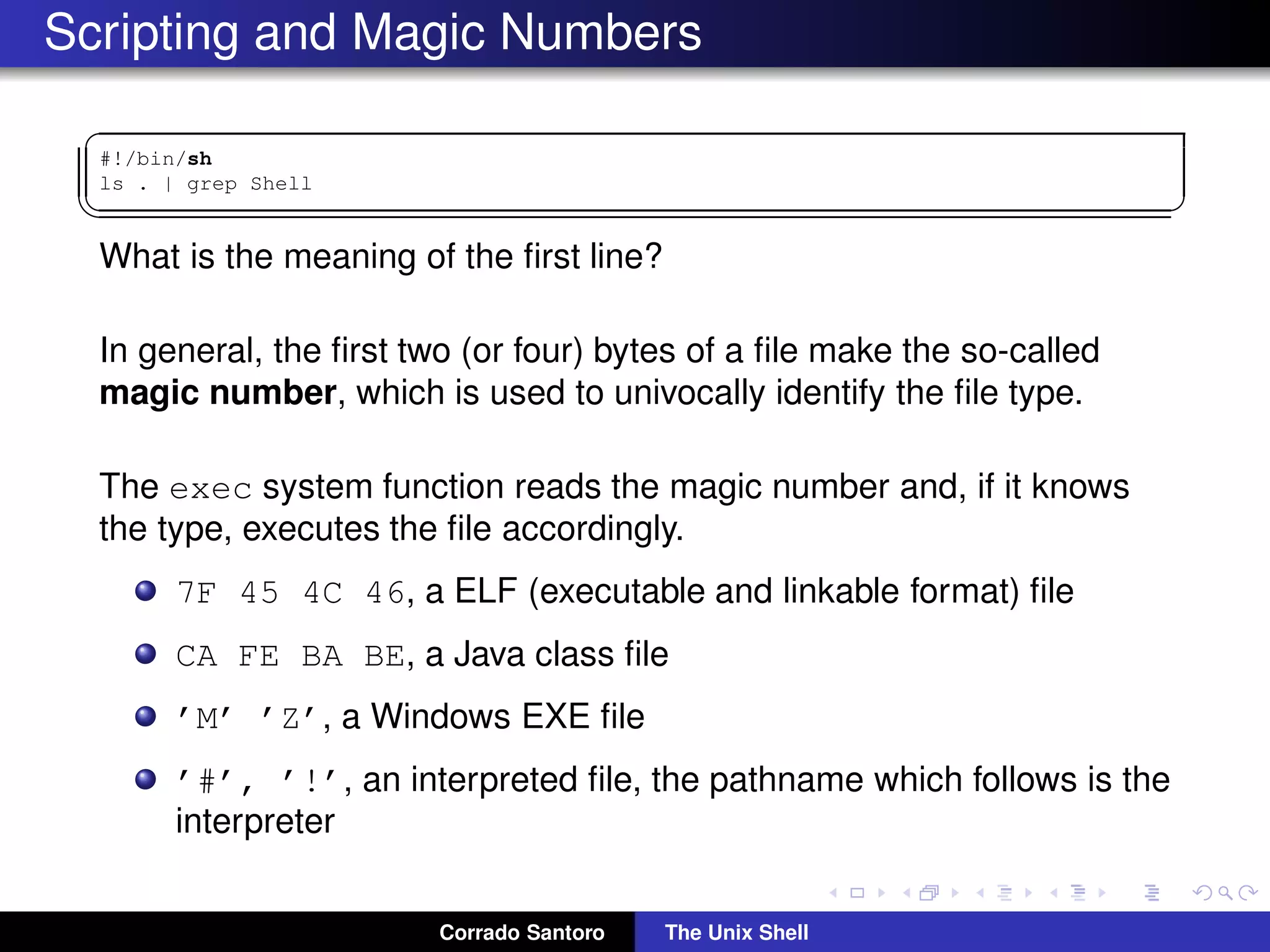 Scripting and Magic Numbers
✞
#!/bin/sh
ls . | grep Shell
✡✝ ✆
What is the meaning of the ﬁrst line?
In general, the ﬁrst two (or four) bytes of a ﬁle make the so-called
magic number, which is used to univocally identify the ﬁle type.
The exec system function reads the magic number and, if it knows
the type, executes the ﬁle accordingly.
7F 45 4C 46, a ELF (executable and linkable format) ﬁle
CA FE BA BE, a Java class ﬁle
’M’ ’Z’, a Windows EXE ﬁle
’#’, ’!’, an interpreted ﬁle, the pathname which follows is the
interpreter
Corrado Santoro The Unix Shell
 