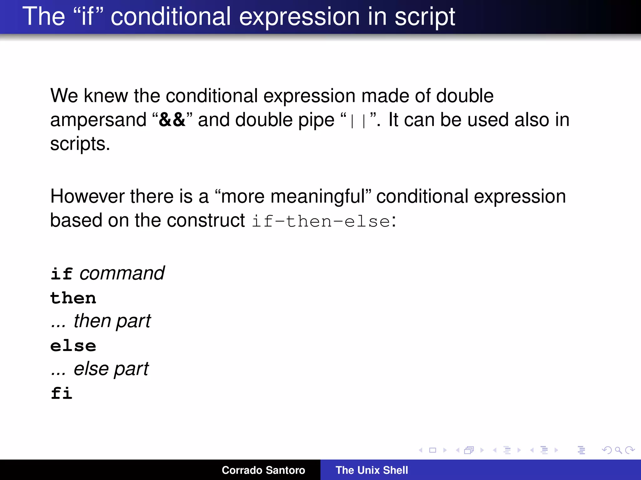 The “if” conditional expression in script
We knew the conditional expression made of double
ampersand “&&” and double pipe “||”. It can be used also in
scripts.
However there is a “more meaningful” conditional expression
based on the construct if-then-else:
if command
then
... then part
else
... else part
fi
Corrado Santoro The Unix Shell
 