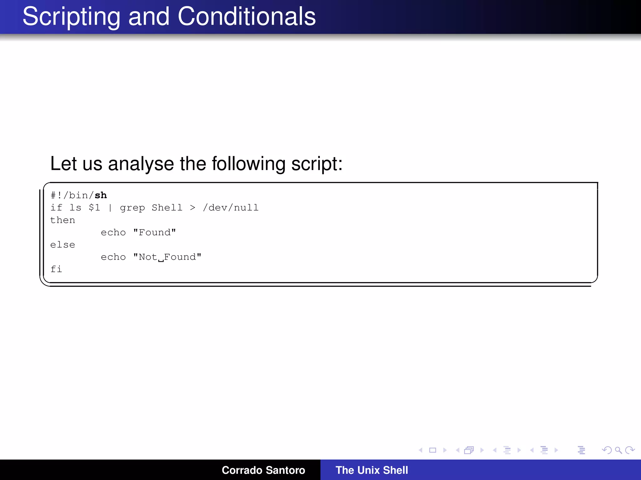 Scripting and Conditionals
Let us analyse the following script:
✞
#!/bin/sh
if ls $1 | grep Shell > /dev/null
then
echo "Found"
else
echo "Not Found"
fi
✡✝ ✆
Corrado Santoro The Unix Shell
 