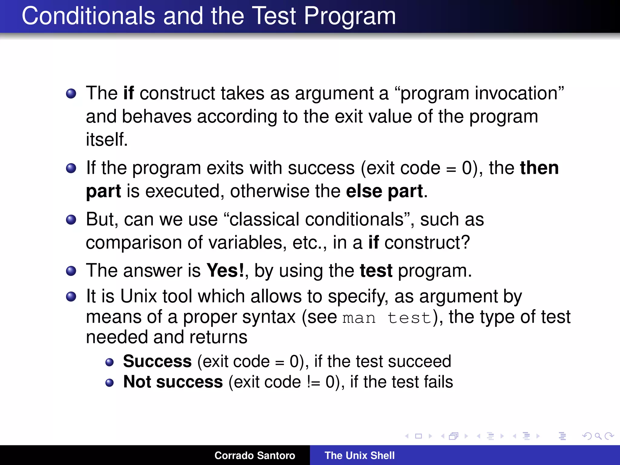 Conditionals and the Test Program
The if construct takes as argument a “program invocation”
and behaves according to the exit value of the program
itself.
If the program exits with success (exit code = 0), the then
part is executed, otherwise the else part.
But, can we use “classical conditionals”, such as
comparison of variables, etc., in a if construct?
The answer is Yes!, by using the test program.
It is Unix tool which allows to specify, as argument by
means of a proper syntax (see man test), the type of test
needed and returns
Success (exit code = 0), if the test succeed
Not success (exit code != 0), if the test fails
Corrado Santoro The Unix Shell
 