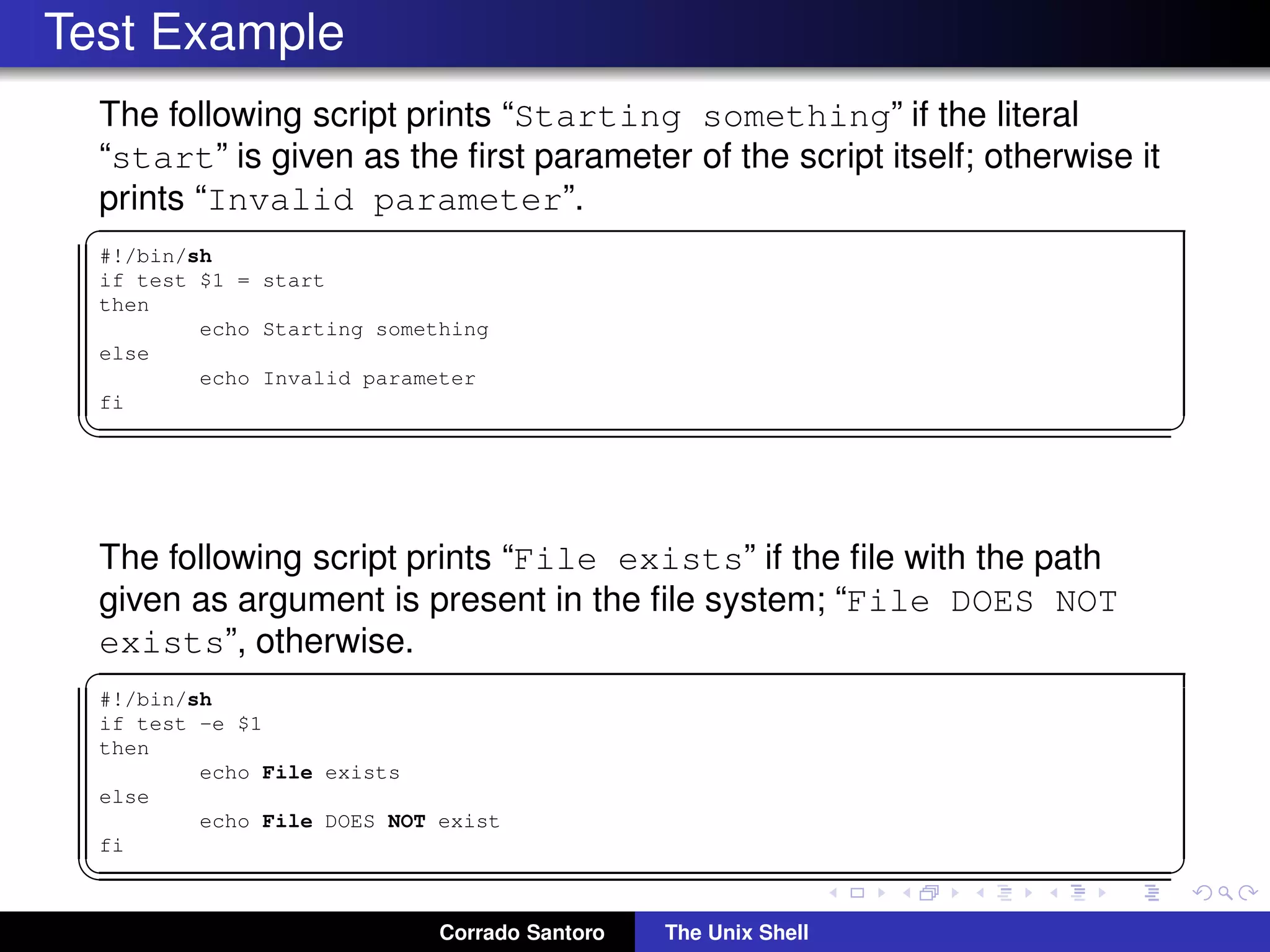 Test Example
The following script prints “Starting something” if the literal
“start” is given as the ﬁrst parameter of the script itself; otherwise it
prints “Invalid parameter”.
✞
#!/bin/sh
if test $1 = start
then
echo Starting something
else
echo Invalid parameter
fi
✡✝ ✆
The following script prints “File exists” if the ﬁle with the path
given as argument is present in the ﬁle system; “File DOES NOT
exists”, otherwise.
✞
#!/bin/sh
if test -e $1
then
echo File exists
else
echo File DOES NOT exist
fi
✡✝ ✆
Corrado Santoro The Unix Shell
 