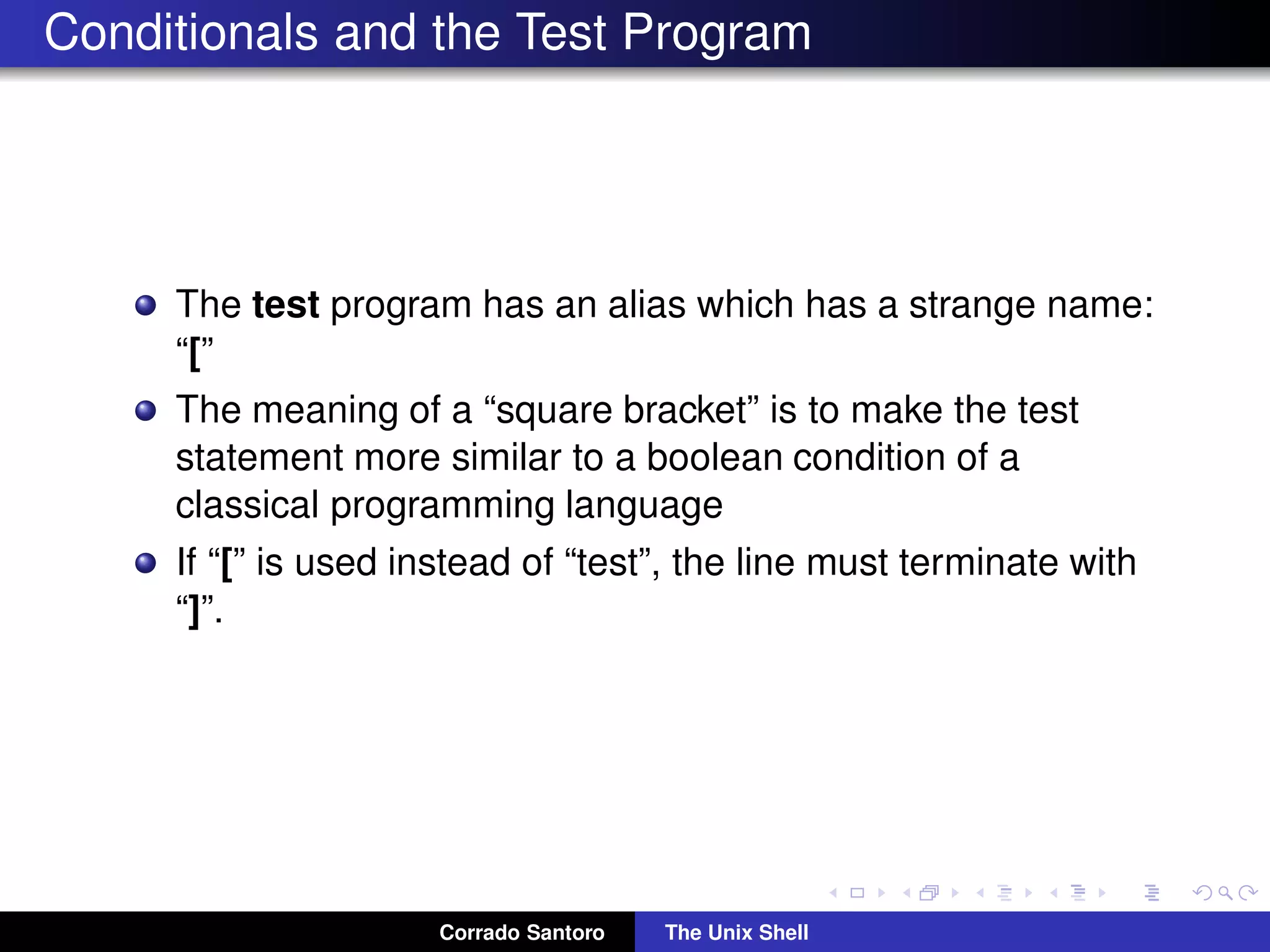 Conditionals and the Test Program
The test program has an alias which has a strange name:
“[”
The meaning of a “square bracket” is to make the test
statement more similar to a boolean condition of a
classical programming language
If “[” is used instead of “test”, the line must terminate with
“]”.
Corrado Santoro The Unix Shell
 