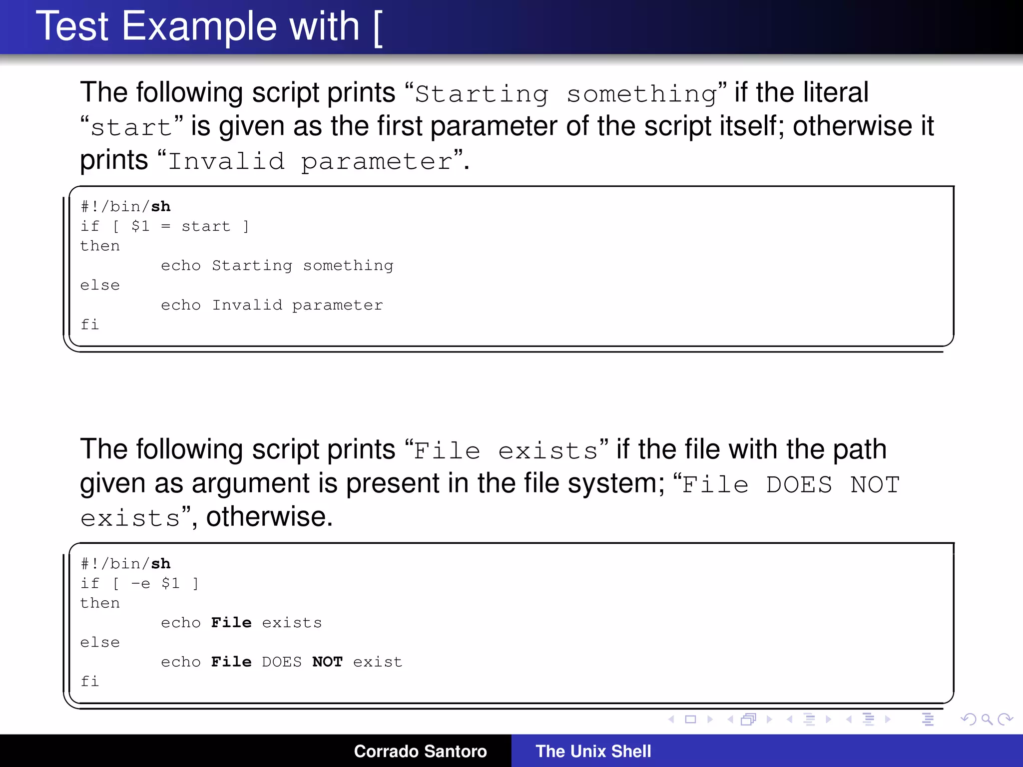 Test Example with [
The following script prints “Starting something” if the literal
“start” is given as the ﬁrst parameter of the script itself; otherwise it
prints “Invalid parameter”.
✞
#!/bin/sh
if [ $1 = start ]
then
echo Starting something
else
echo Invalid parameter
fi
✡✝ ✆
The following script prints “File exists” if the ﬁle with the path
given as argument is present in the ﬁle system; “File DOES NOT
exists”, otherwise.
✞
#!/bin/sh
if [ -e $1 ]
then
echo File exists
else
echo File DOES NOT exist
fi
✡✝ ✆
Corrado Santoro The Unix Shell
 