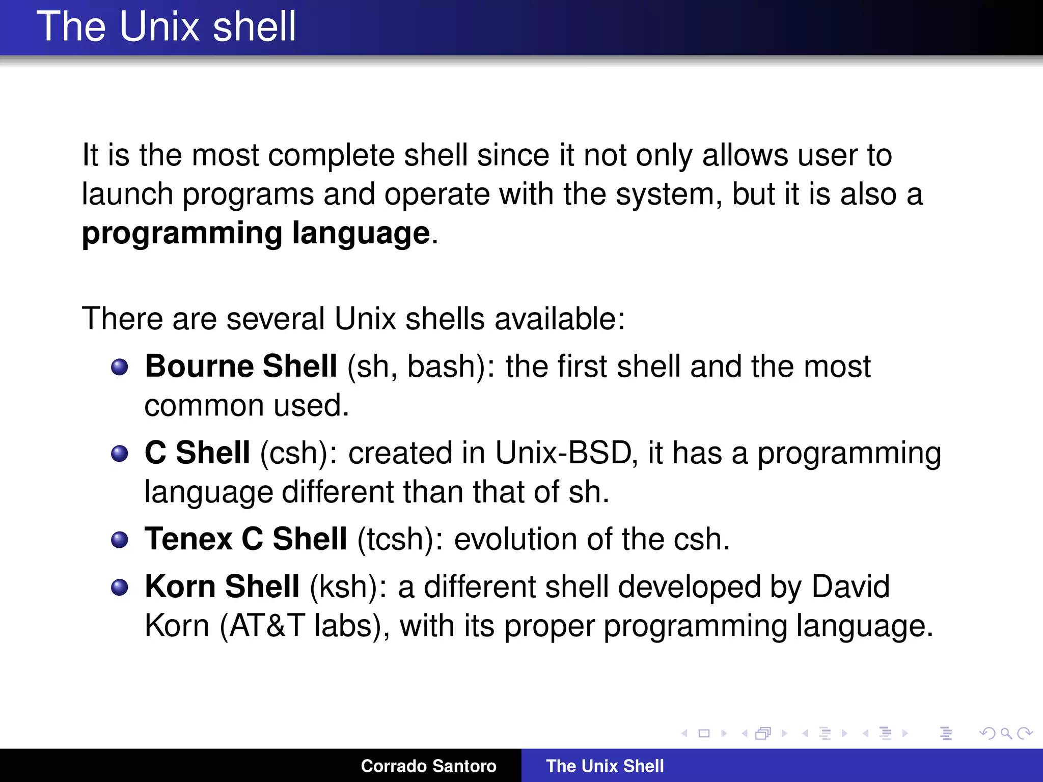 The Unix shell
It is the most complete shell since it not only allows user to
launch programs and operate with the system, but it is also a
programming language.
There are several Unix shells available:
Bourne Shell (sh, bash): the ﬁrst shell and the most
common used.
C Shell (csh): created in Unix-BSD, it has a programming
language different than that of sh.
Tenex C Shell (tcsh): evolution of the csh.
Korn Shell (ksh): a different shell developed by David
Korn (AT&T labs), with its proper programming language.
Corrado Santoro The Unix Shell
 
