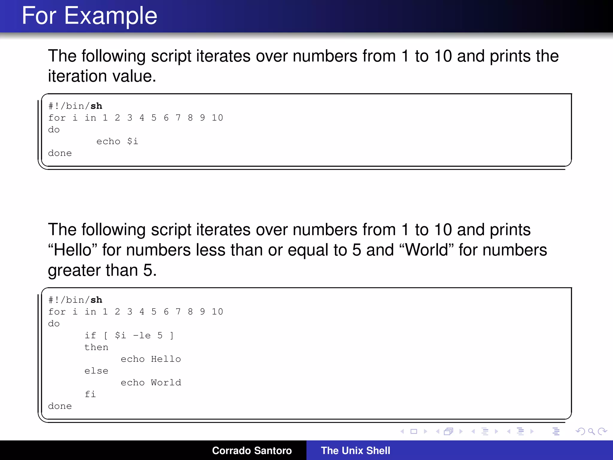 For Example
The following script iterates over numbers from 1 to 10 and prints the
iteration value.
✞
#!/bin/sh
for i in 1 2 3 4 5 6 7 8 9 10
do
echo $i
done
✡✝ ✆
The following script iterates over numbers from 1 to 10 and prints
“Hello” for numbers less than or equal to 5 and “World” for numbers
greater than 5.
✞
#!/bin/sh
for i in 1 2 3 4 5 6 7 8 9 10
do
if [ $i -le 5 ]
then
echo Hello
else
echo World
fi
done
✡✝ ✆
Corrado Santoro The Unix Shell
 