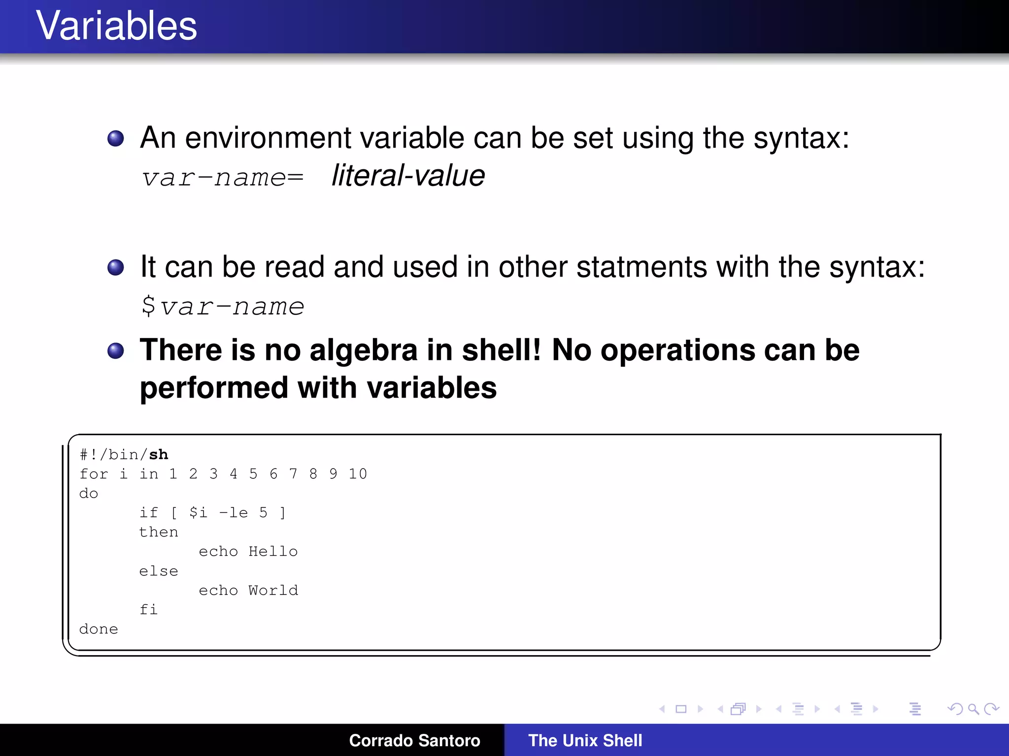 Variables
An environment variable can be set using the syntax:
var-name= literal-value
It can be read and used in other statments with the syntax:
$var-name
There is no algebra in shell! No operations can be
performed with variables
✞
#!/bin/sh
for i in 1 2 3 4 5 6 7 8 9 10
do
if [ $i -le 5 ]
then
echo Hello
else
echo World
fi
done
✡✝ ✆
Corrado Santoro The Unix Shell
 