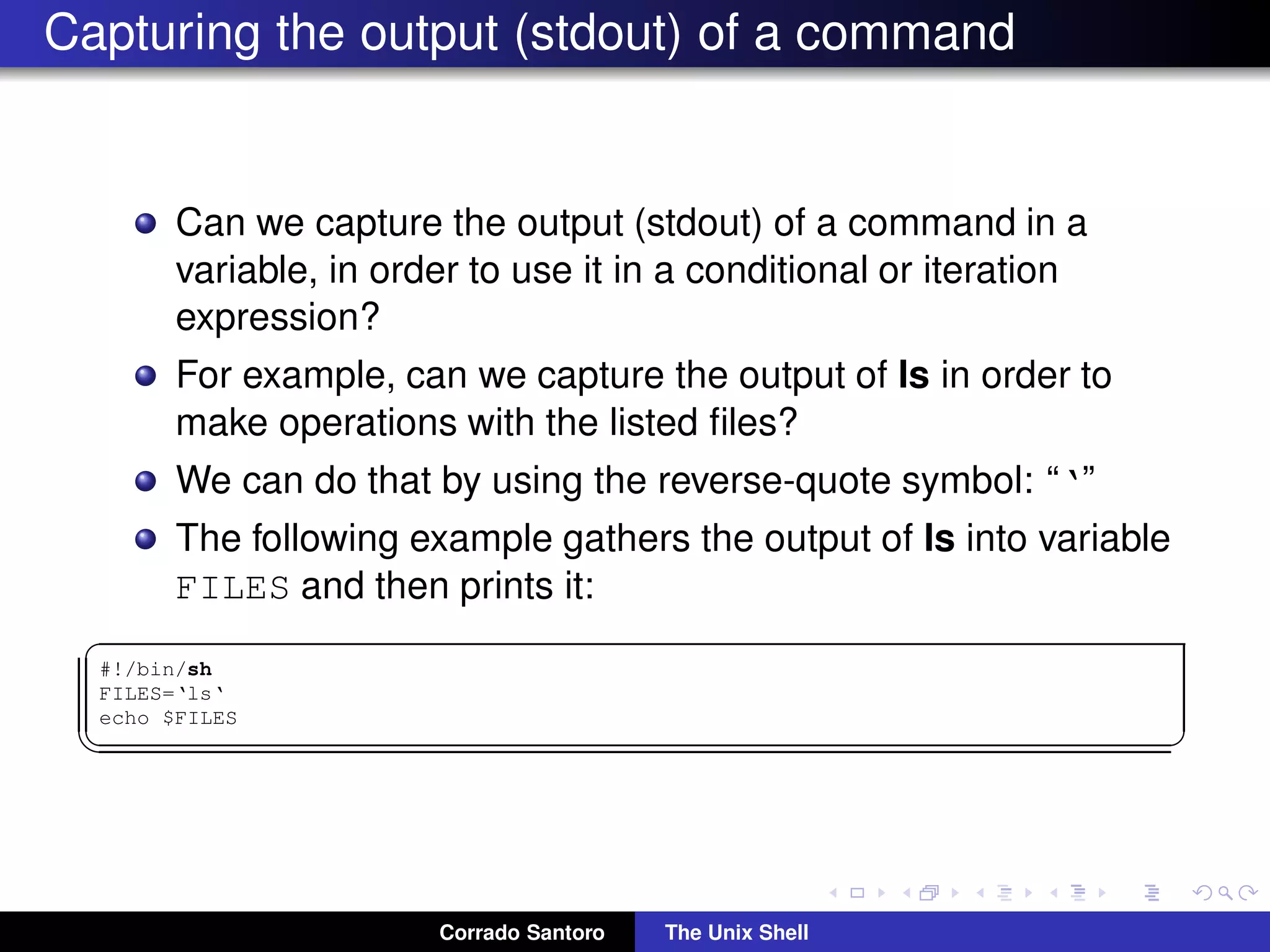 Capturing the output (stdout) of a command
Can we capture the output (stdout) of a command in a
variable, in order to use it in a conditional or iteration
expression?
For example, can we capture the output of ls in order to
make operations with the listed ﬁles?
We can do that by using the reverse-quote symbol: “‘”
The following example gathers the output of ls into variable
FILES and then prints it:
✞
#!/bin/sh
FILES=‘ls‘
echo $FILES
✡✝ ✆
Corrado Santoro The Unix Shell
 
