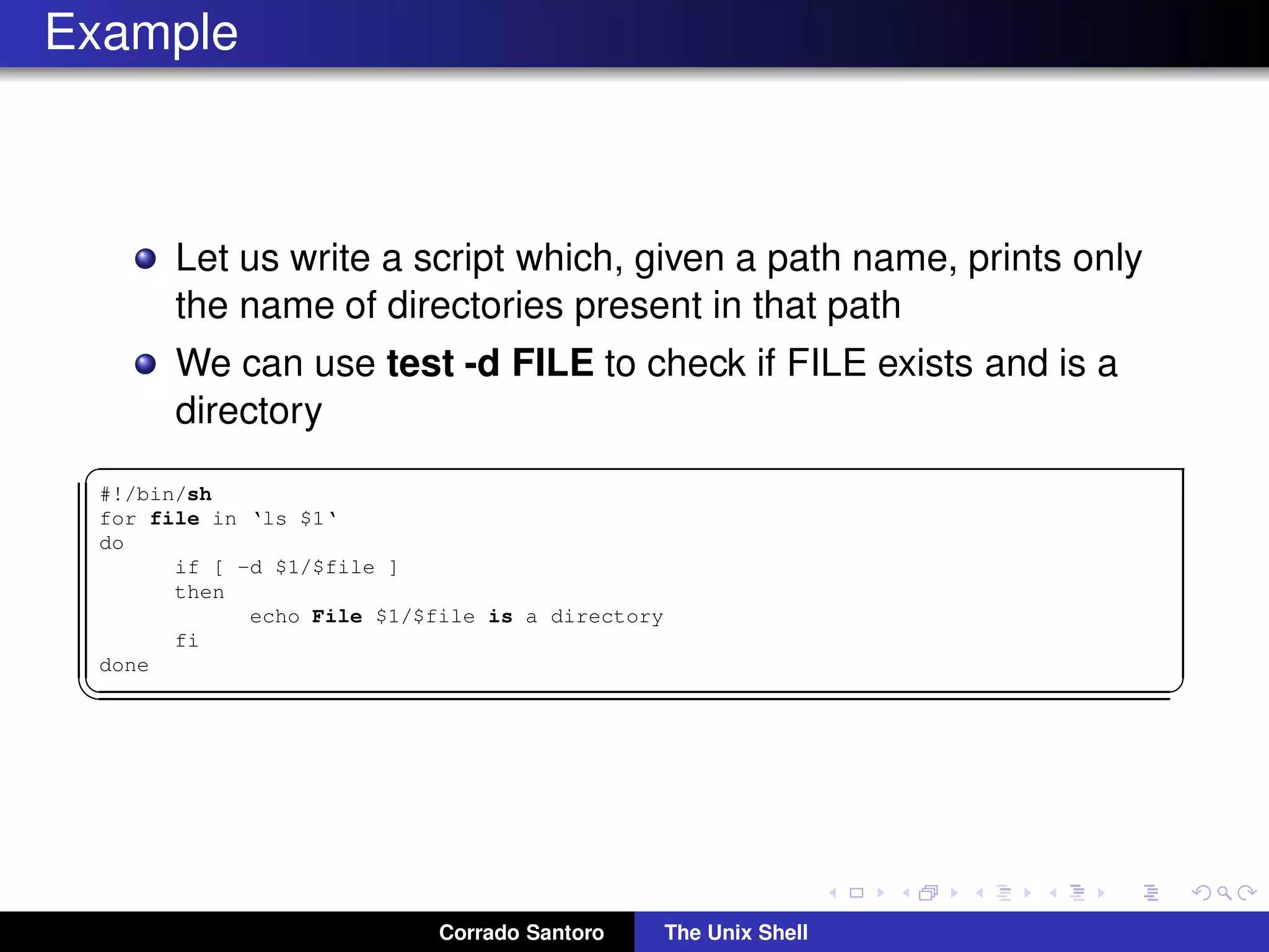 Example
Let us write a script which, given a path name, prints only
the name of directories present in that path
We can use test -d FILE to check if FILE exists and is a
directory
✞
#!/bin/sh
for file in ‘ls $1‘
do
if [ -d $1/$file ]
then
echo File $1/$file is a directory
fi
done
✡✝ ✆
Corrado Santoro The Unix Shell
 