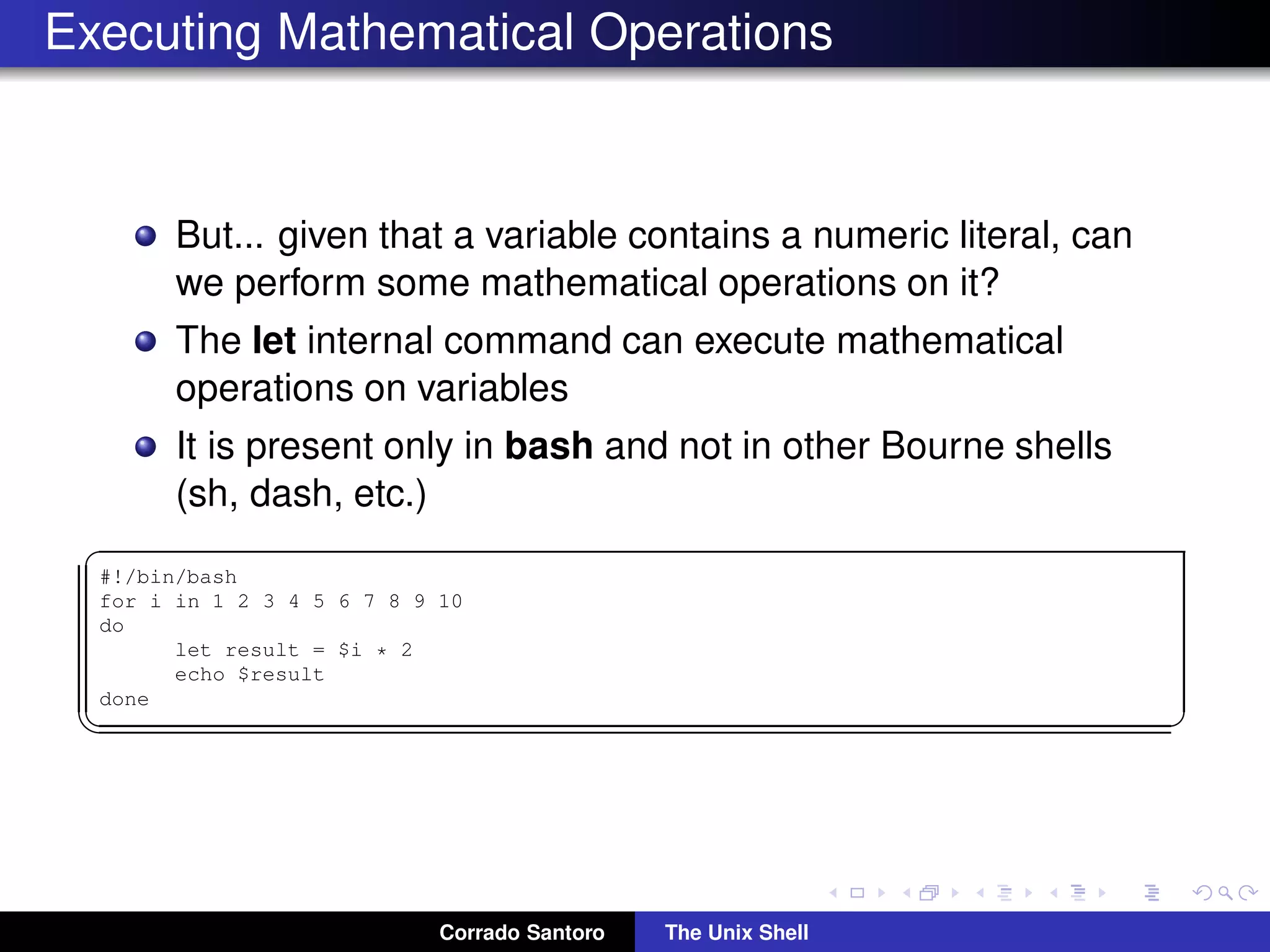 Executing Mathematical Operations
But... given that a variable contains a numeric literal, can
we perform some mathematical operations on it?
The let internal command can execute mathematical
operations on variables
It is present only in bash and not in other Bourne shells
(sh, dash, etc.)
✞
#!/bin/bash
for i in 1 2 3 4 5 6 7 8 9 10
do
let result = $i * 2
echo $result
done
✡✝ ✆
Corrado Santoro The Unix Shell
 