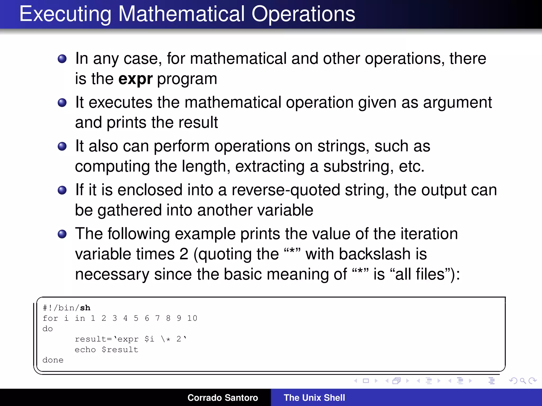Executing Mathematical Operations
In any case, for mathematical and other operations, there
is the expr program
It executes the mathematical operation given as argument
and prints the result
It also can perform operations on strings, such as
computing the length, extracting a substring, etc.
If it is enclosed into a reverse-quoted string, the output can
be gathered into another variable
The following example prints the value of the iteration
variable times 2 (quoting the “*” with backslash is
necessary since the basic meaning of “*” is “all ﬁles”):
✞
#!/bin/sh
for i in 1 2 3 4 5 6 7 8 9 10
do
result=‘expr $i * 2‘
echo $result
done
✡✝ ✆
Corrado Santoro The Unix Shell
 