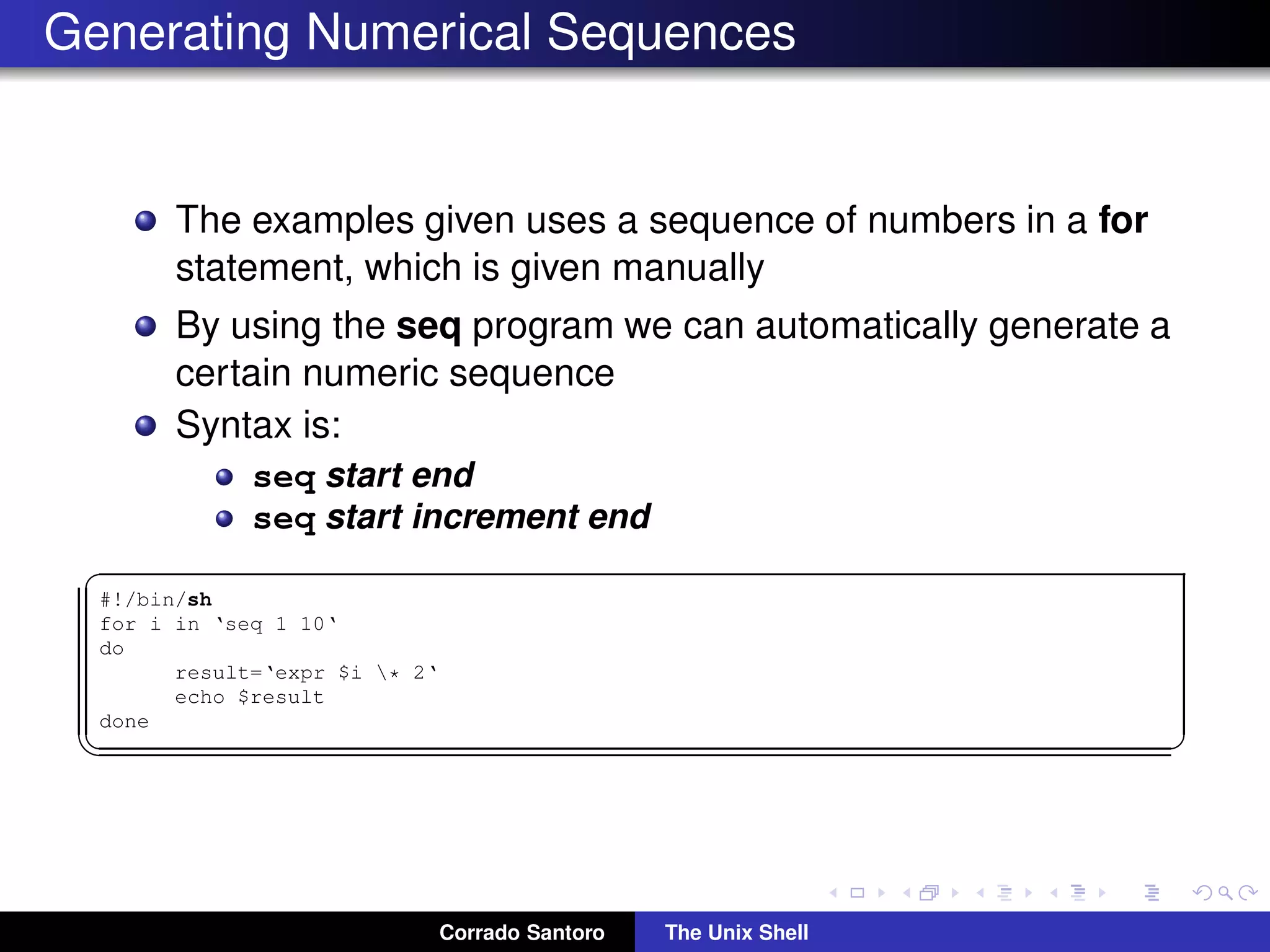 Generating Numerical Sequences
The examples given uses a sequence of numbers in a for
statement, which is given manually
By using the seq program we can automatically generate a
certain numeric sequence
Syntax is:
seq start end
seq start increment end
✞
#!/bin/sh
for i in ‘seq 1 10‘
do
result=‘expr $i * 2‘
echo $result
done
✡✝ ✆
Corrado Santoro The Unix Shell
 