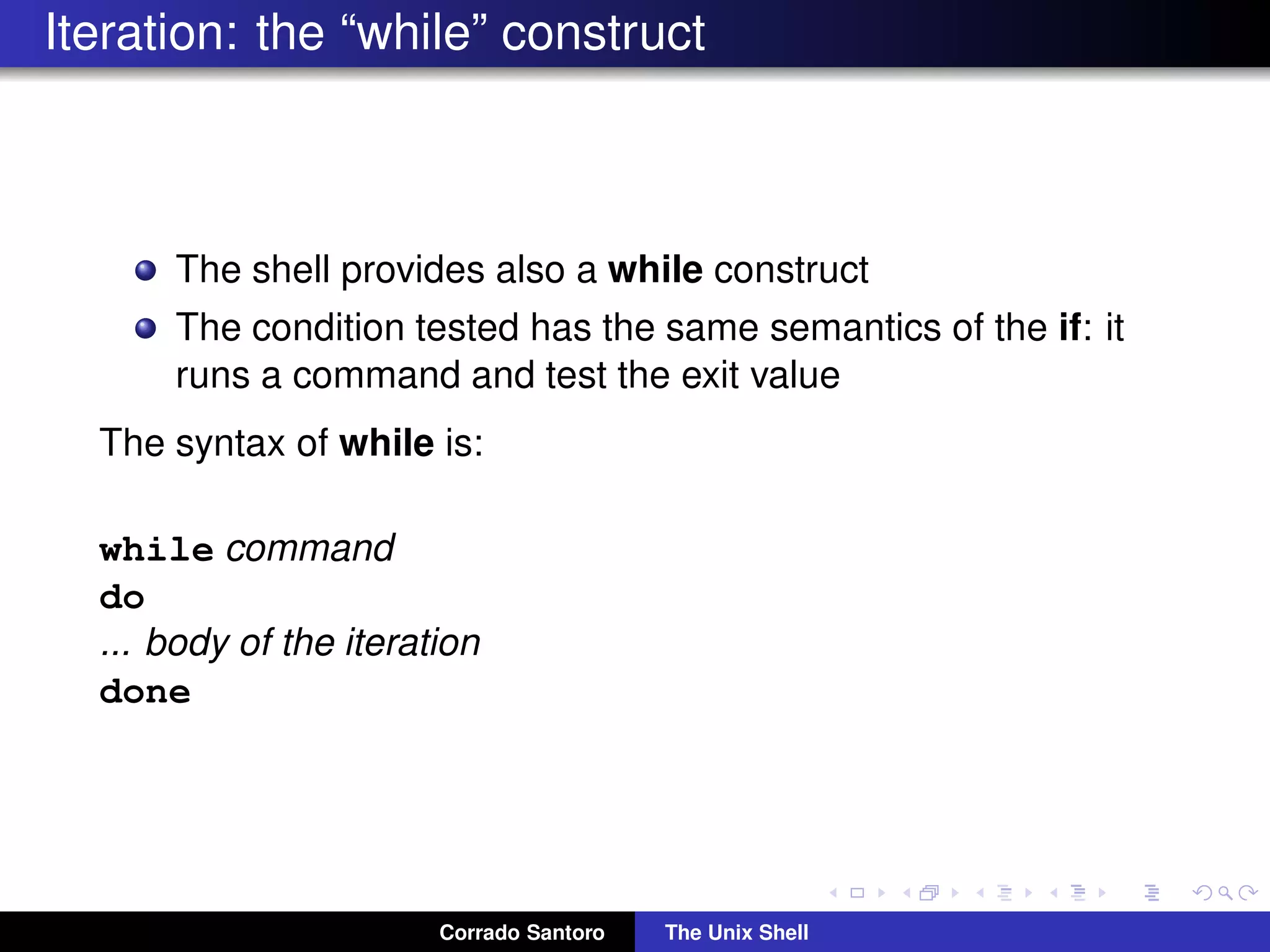 Iteration: the “while” construct
The shell provides also a while construct
The condition tested has the same semantics of the if: it
runs a command and test the exit value
The syntax of while is:
while command
do
... body of the iteration
done
Corrado Santoro The Unix Shell
 