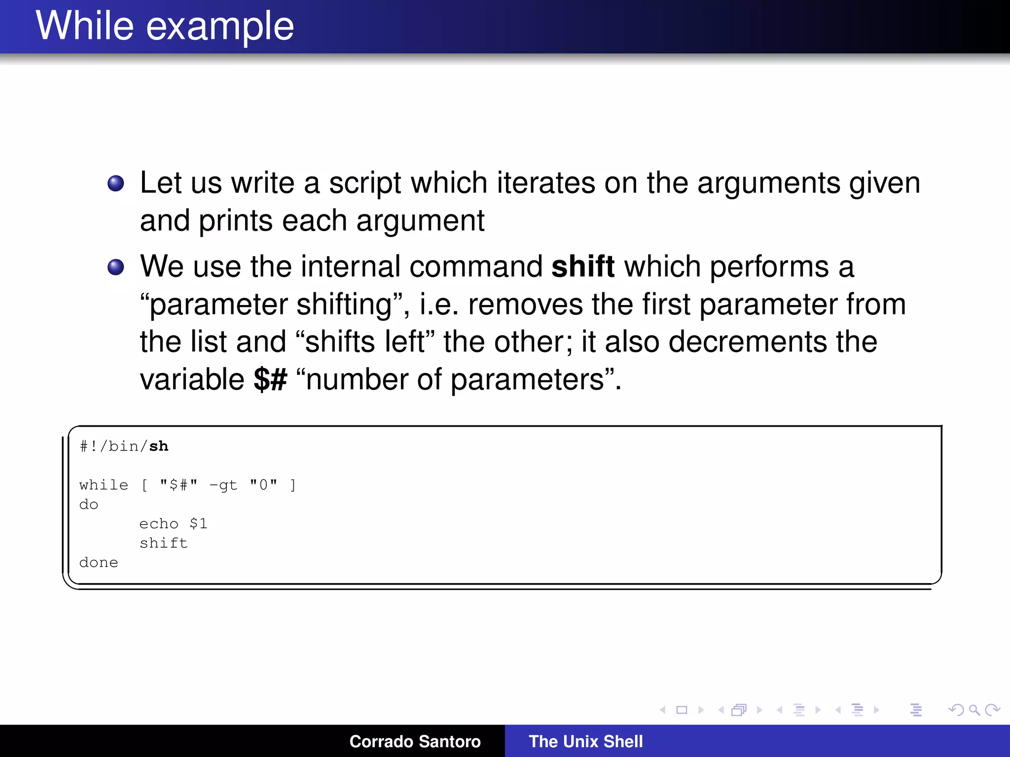 While example
Let us write a script which iterates on the arguments given
and prints each argument
We use the internal command shift which performs a
“parameter shifting”, i.e. removes the ﬁrst parameter from
the list and “shifts left” the other; it also decrements the
variable $# “number of parameters”.
✞
#!/bin/sh
while [ "$#" -gt "0" ]
do
echo $1
shift
done
✡✝ ✆
Corrado Santoro The Unix Shell
 