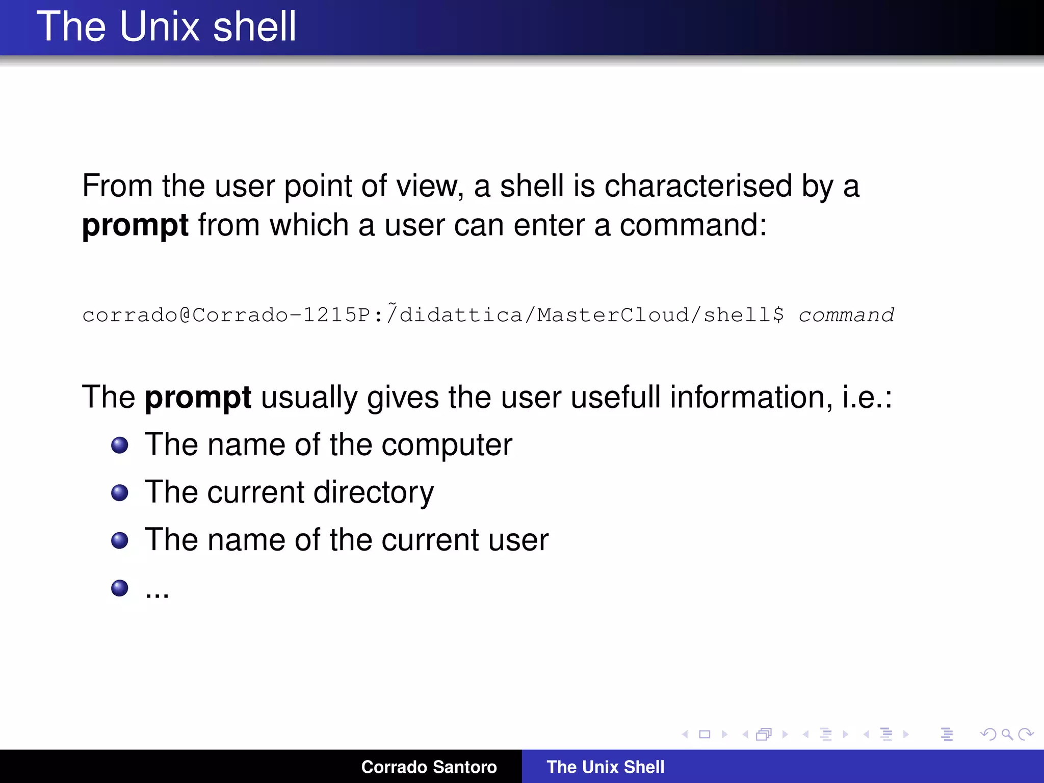 The Unix shell
From the user point of view, a shell is characterised by a
prompt from which a user can enter a command:
corrado@Corrado-1215P:˜/didattica/MasterCloud/shell$ command
The prompt usually gives the user usefull information, i.e.:
The name of the computer
The current directory
The name of the current user
...
Corrado Santoro The Unix Shell
 