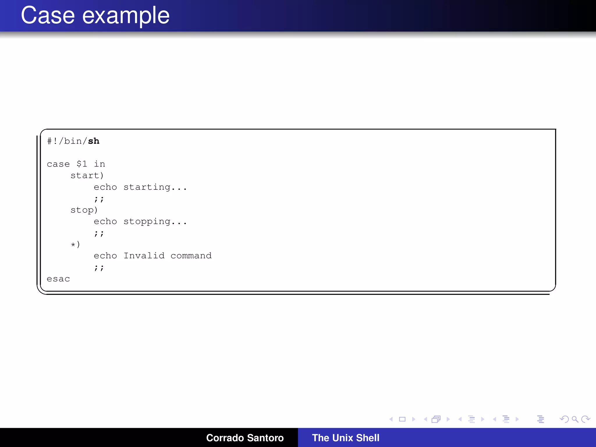 Case example
✞
#!/bin/sh
case $1 in
start)
echo starting...
;;
stop)
echo stopping...
;;
*)
echo Invalid command
;;
esac
✡✝ ✆
Corrado Santoro The Unix Shell
 