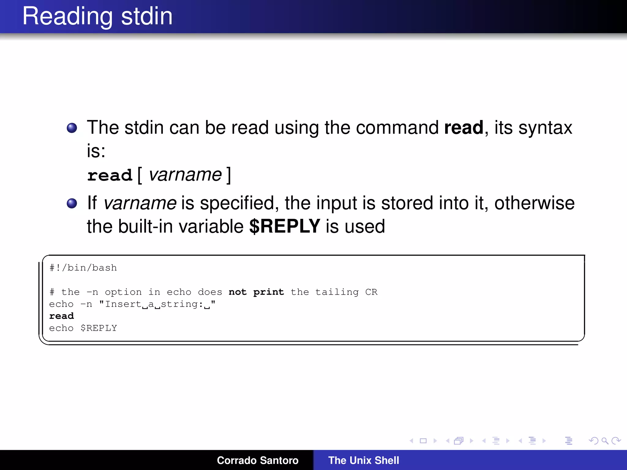 Reading stdin
The stdin can be read using the command read, its syntax
is:
read [ varname ]
If varname is speciﬁed, the input is stored into it, otherwise
the built-in variable $REPLY is used
✞
#!/bin/bash
# the -n option in echo does not print the tailing CR
echo -n "Insert a string: "
read
echo $REPLY
✡✝ ✆
Corrado Santoro The Unix Shell
 
