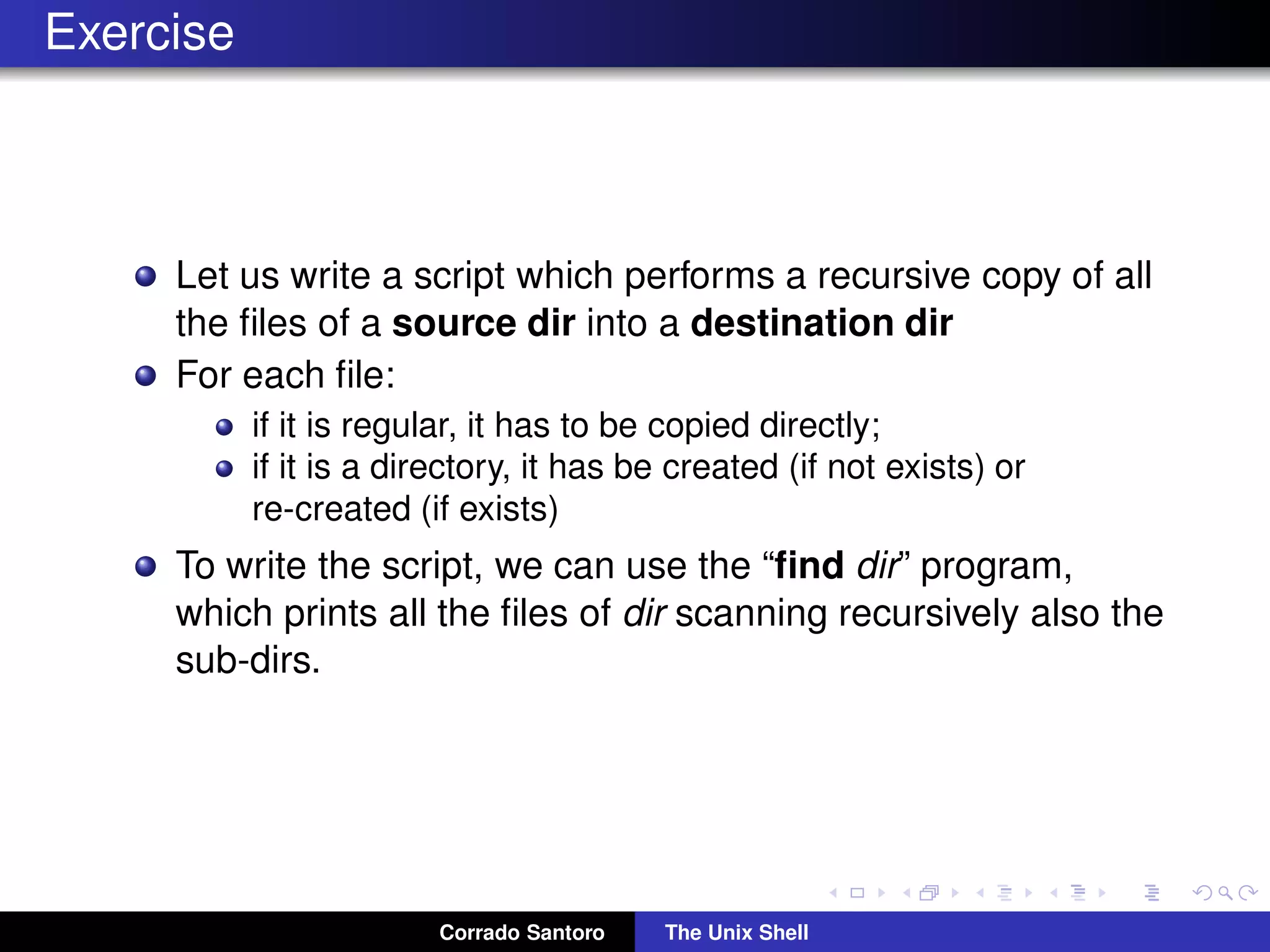 Exercise
Let us write a script which performs a recursive copy of all
the ﬁles of a source dir into a destination dir
For each ﬁle:
if it is regular, it has to be copied directly;
if it is a directory, it has be created (if not exists) or
re-created (if exists)
To write the script, we can use the “ﬁnd dir” program,
which prints all the ﬁles of dir scanning recursively also the
sub-dirs.
Corrado Santoro The Unix Shell
 
