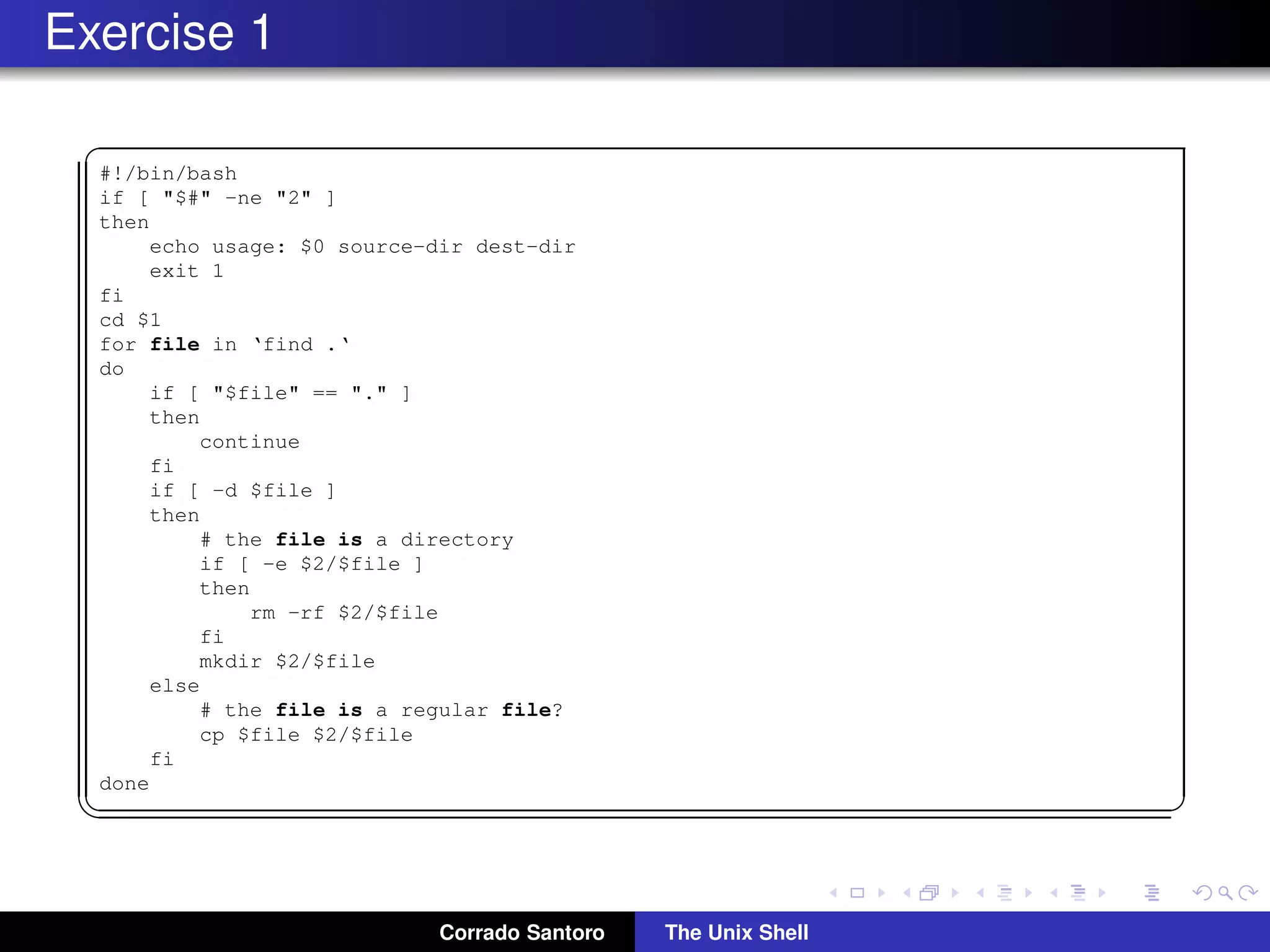 Exercise 1
✞
#!/bin/bash
if [ "$#" -ne "2" ]
then
echo usage: $0 source-dir dest-dir
exit 1
fi
cd $1
for file in ‘find .‘
do
if [ "$file" == "." ]
then
continue
fi
if [ -d $file ]
then
# the file is a directory
if [ -e $2/$file ]
then
rm -rf $2/$file
fi
mkdir $2/$file
else
# the file is a regular file?
cp $file $2/$file
fi
done
✡✝ ✆
Corrado Santoro The Unix Shell
 