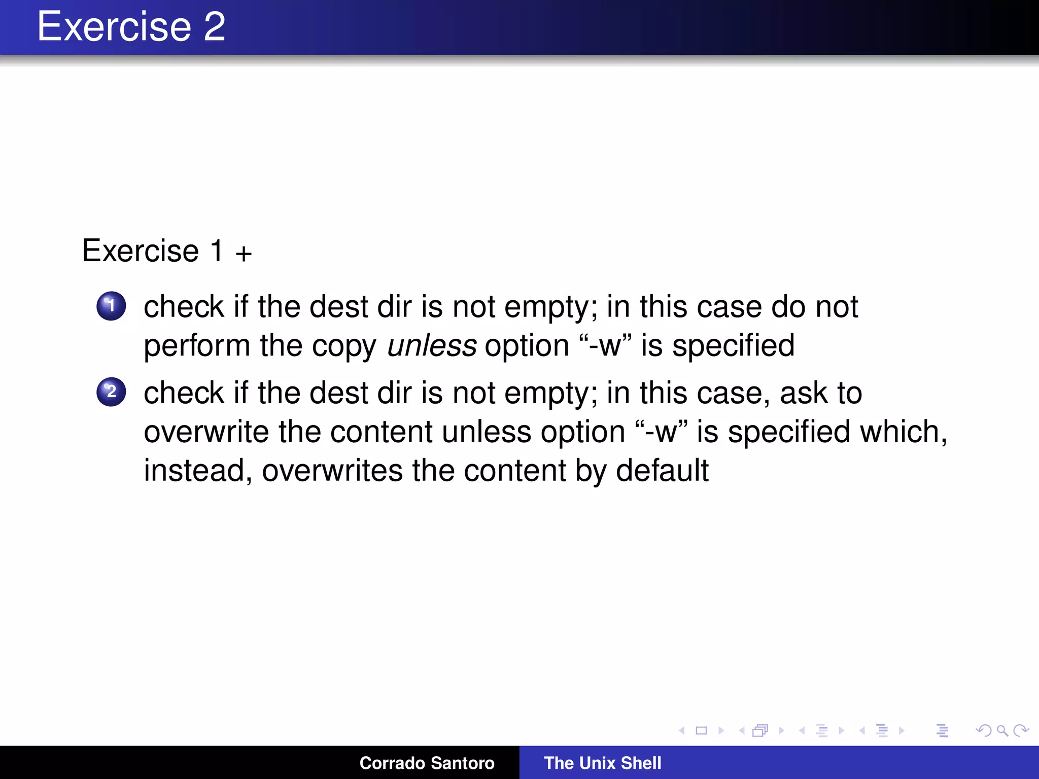 Exercise 2
Exercise 1 +
1 check if the dest dir is not empty; in this case do not
perform the copy unless option “-w” is speciﬁed
2 check if the dest dir is not empty; in this case, ask to
overwrite the content unless option “-w” is speciﬁed which,
instead, overwrites the content by default
Corrado Santoro The Unix Shell
 