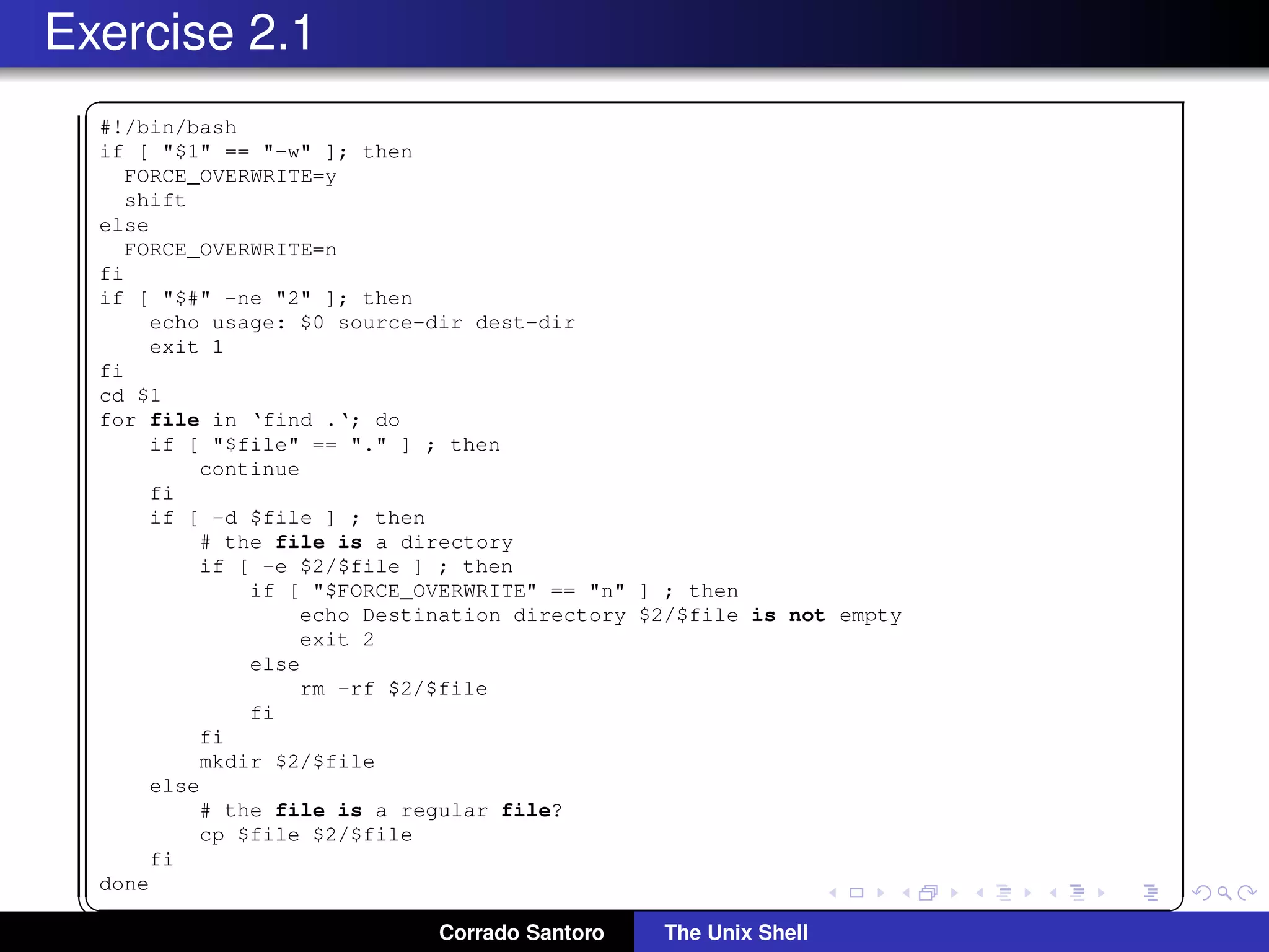 Exercise 2.1
✞
#!/bin/bash
if [ "$1" == "-w" ]; then
FORCE_OVERWRITE=y
shift
else
FORCE_OVERWRITE=n
fi
if [ "$#" -ne "2" ]; then
echo usage: $0 source-dir dest-dir
exit 1
fi
cd $1
for file in ‘find .‘; do
if [ "$file" == "." ] ; then
continue
fi
if [ -d $file ] ; then
# the file is a directory
if [ -e $2/$file ] ; then
if [ "$FORCE_OVERWRITE" == "n" ] ; then
echo Destination directory $2/$file is not empty
exit 2
else
rm -rf $2/$file
fi
fi
mkdir $2/$file
else
# the file is a regular file?
cp $file $2/$file
fi
done
✡✝ ✆
Corrado Santoro The Unix Shell
 