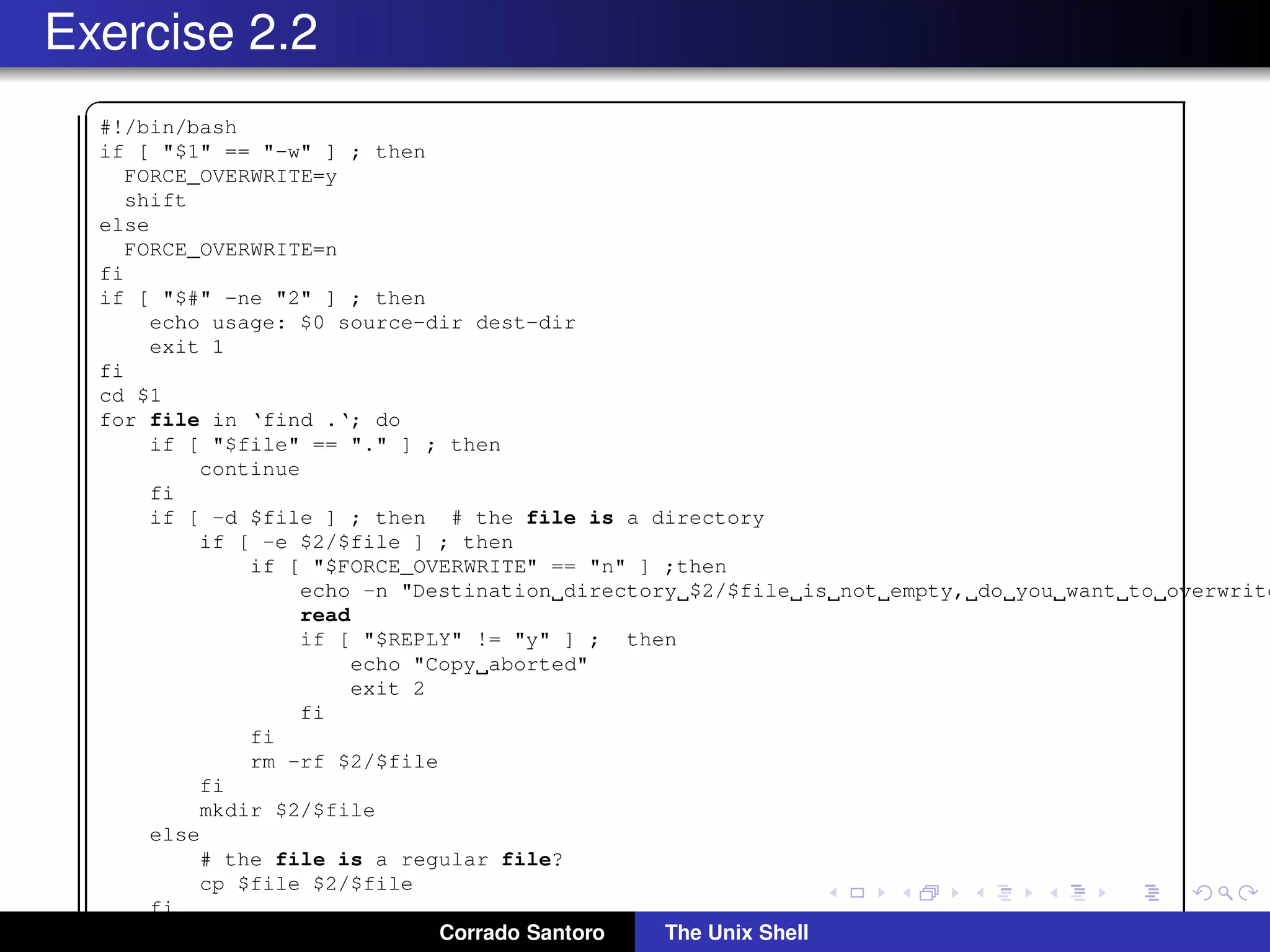 Exercise 2.2
✞
#!/bin/bash
if [ "$1" == "-w" ] ; then
FORCE_OVERWRITE=y
shift
else
FORCE_OVERWRITE=n
fi
if [ "$#" -ne "2" ] ; then
echo usage: $0 source-dir dest-dir
exit 1
fi
cd $1
for file in ‘find .‘; do
if [ "$file" == "." ] ; then
continue
fi
if [ -d $file ] ; then # the file is a directory
if [ -e $2/$file ] ; then
if [ "$FORCE_OVERWRITE" == "n" ] ;then
echo -n "Destination directory $2/$file is not empty, do you want to overwrite
read
if [ "$REPLY" != "y" ] ; then
echo "Copy aborted"
exit 2
fi
fi
rm -rf $2/$file
fi
mkdir $2/$file
else
# the file is a regular file?
cp $file $2/$file
fi
done Corrado Santoro The Unix Shell
 
