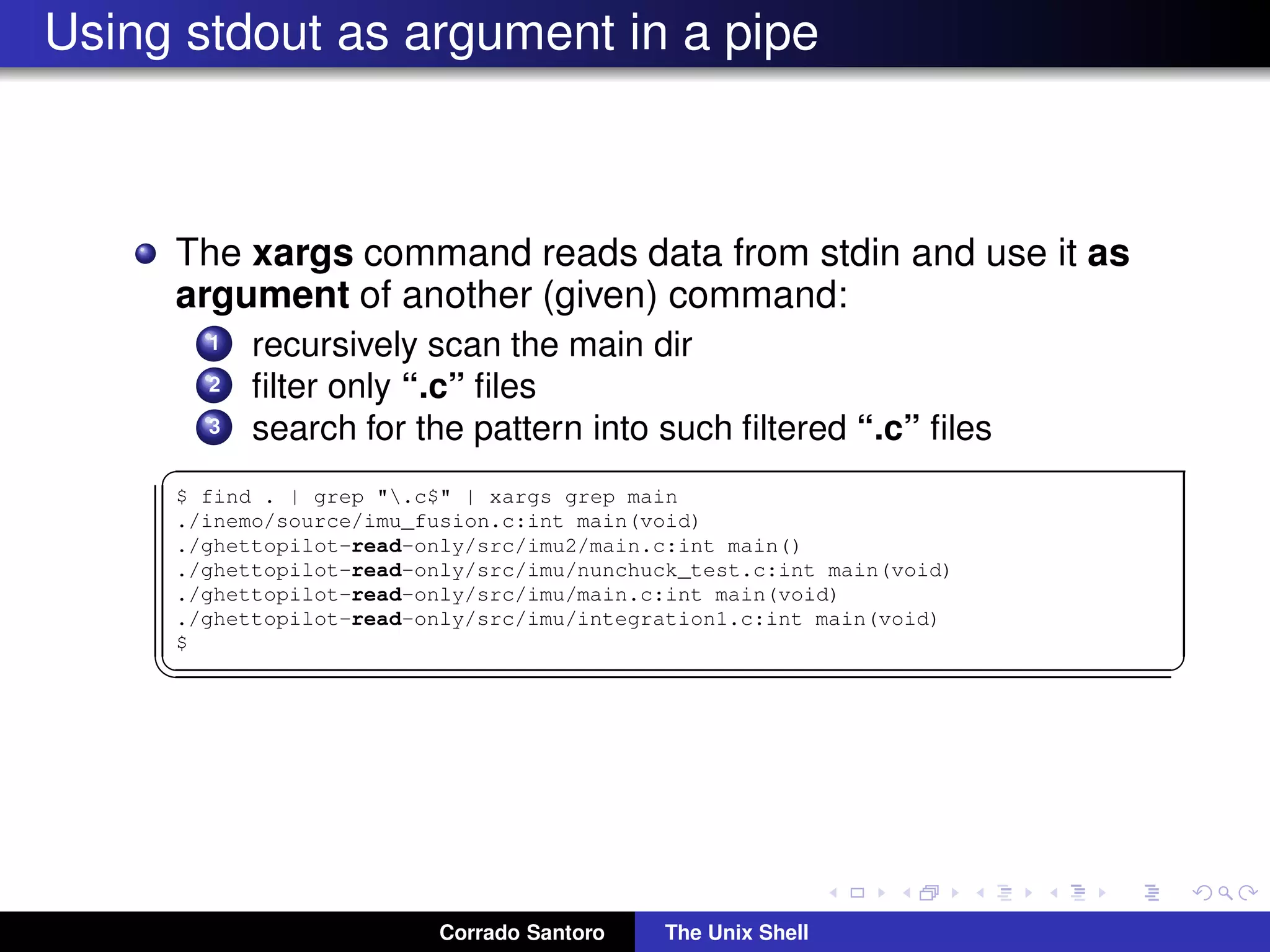 Using stdout as argument in a pipe
The xargs command reads data from stdin and use it as
argument of another (given) command:
1 recursively scan the main dir
2 ﬁlter only “.c” ﬁles
3 search for the pattern into such ﬁltered “.c” ﬁles
✞
$ find . | grep ".c$" | xargs grep main
./inemo/source/imu_fusion.c:int main(void)
./ghettopilot-read-only/src/imu2/main.c:int main()
./ghettopilot-read-only/src/imu/nunchuck_test.c:int main(void)
./ghettopilot-read-only/src/imu/main.c:int main(void)
./ghettopilot-read-only/src/imu/integration1.c:int main(void)
$
✡✝ ✆
Corrado Santoro The Unix Shell
 