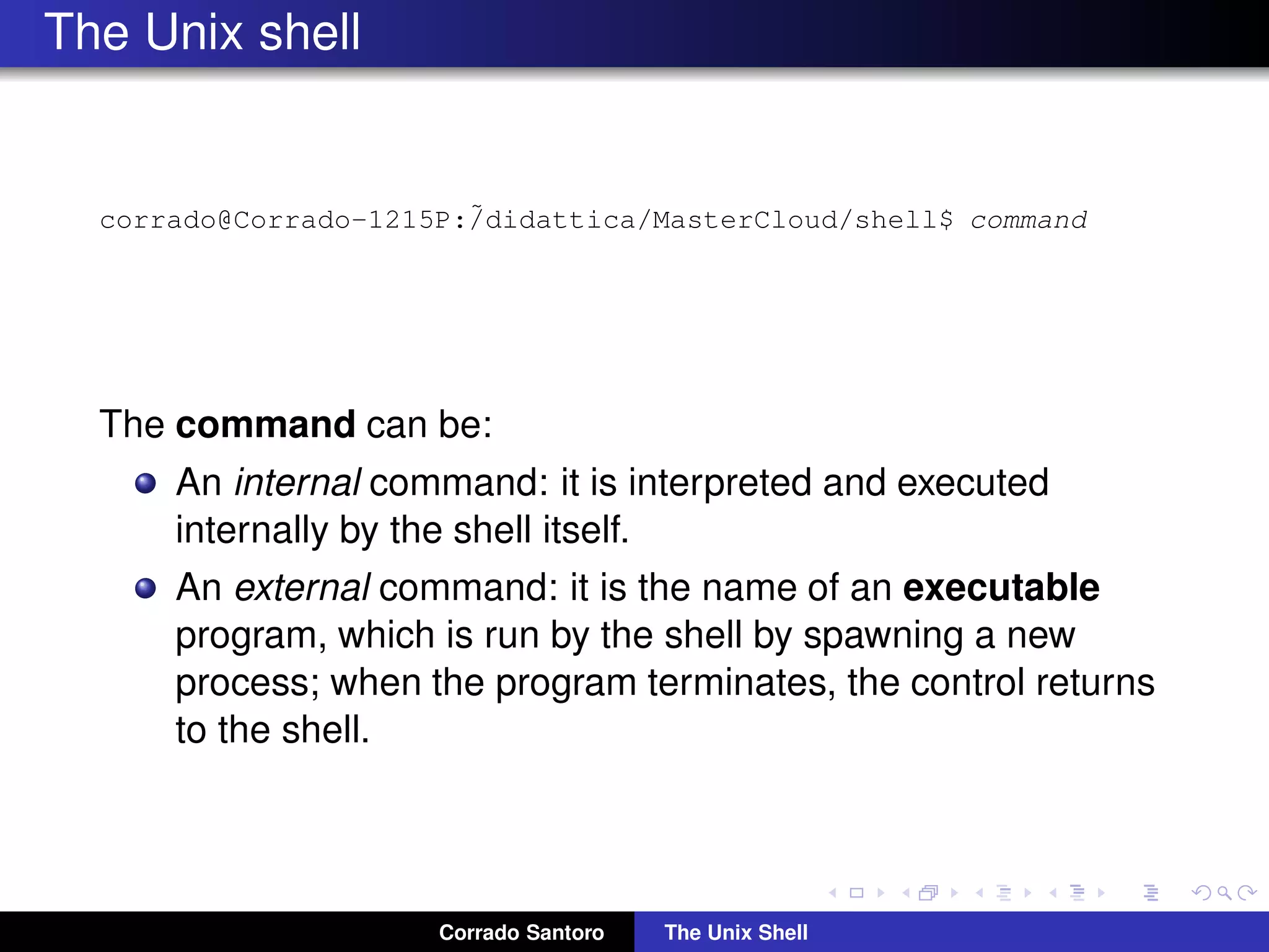 The Unix shell
corrado@Corrado-1215P:˜/didattica/MasterCloud/shell$ command
The command can be:
An internal command: it is interpreted and executed
internally by the shell itself.
An external command: it is the name of an executable
program, which is run by the shell by spawning a new
process; when the program terminates, the control returns
to the shell.
Corrado Santoro The Unix Shell
 