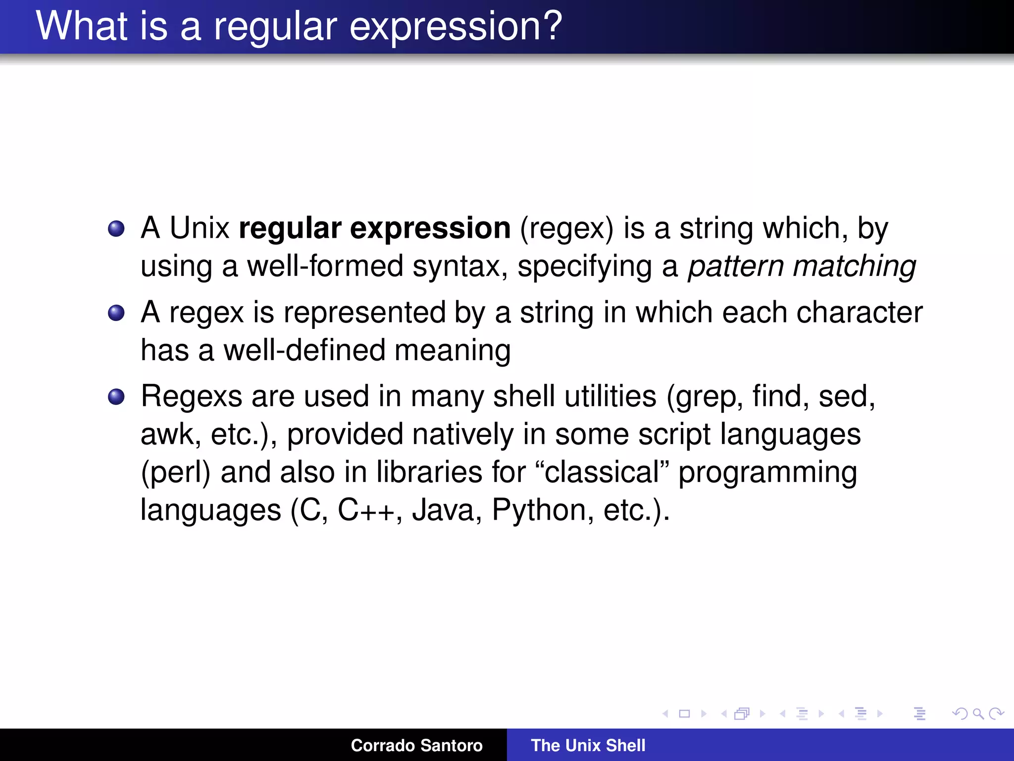 What is a regular expression?
A Unix regular expression (regex) is a string which, by
using a well-formed syntax, specifying a pattern matching
A regex is represented by a string in which each character
has a well-deﬁned meaning
Regexs are used in many shell utilities (grep, ﬁnd, sed,
awk, etc.), provided natively in some script languages
(perl) and also in libraries for “classical” programming
languages (C, C++, Java, Python, etc.).
Corrado Santoro The Unix Shell
 