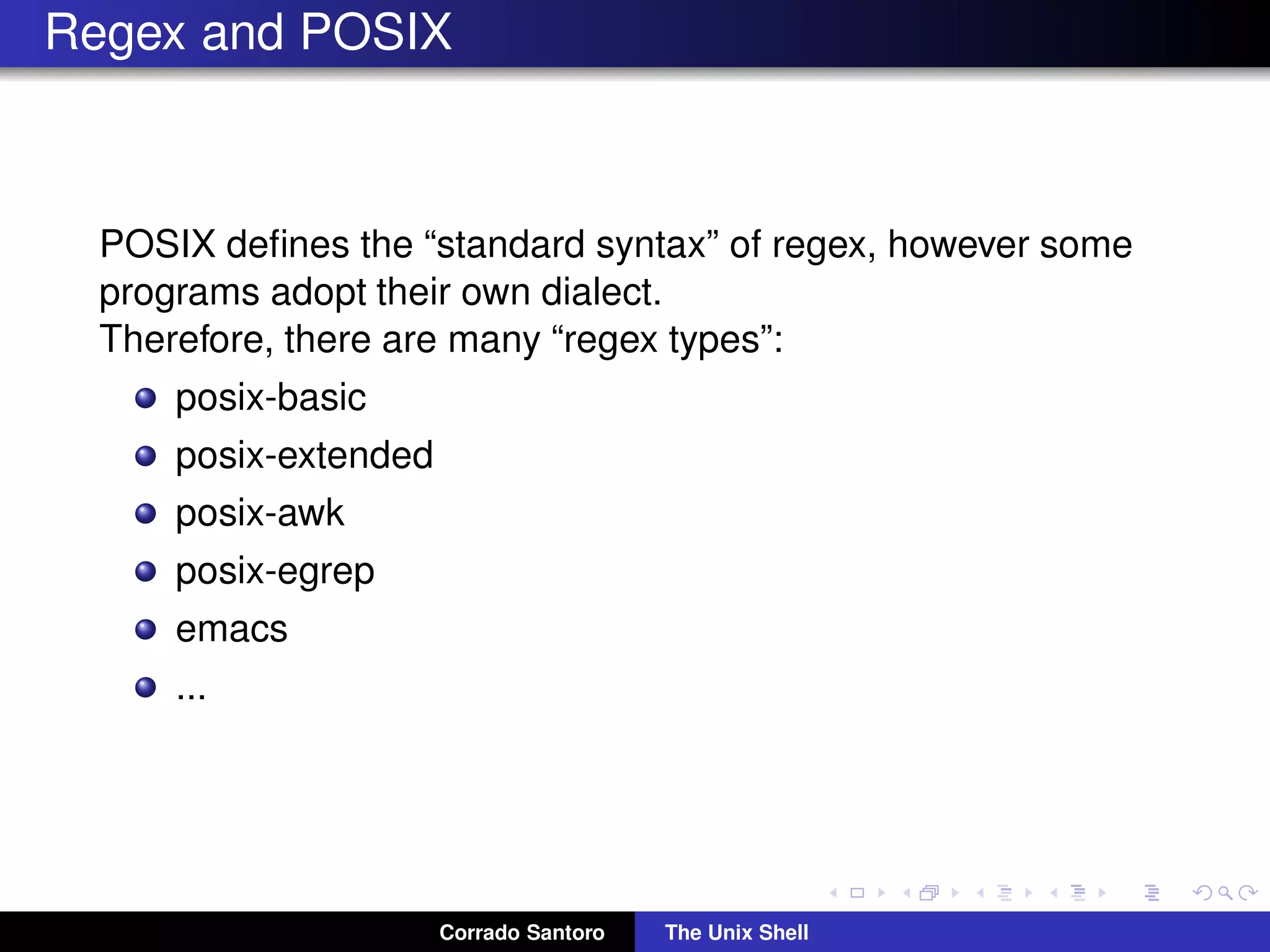 Regex and POSIX
POSIX deﬁnes the “standard syntax” of regex, however some
programs adopt their own dialect.
Therefore, there are many “regex types”:
posix-basic
posix-extended
posix-awk
posix-egrep
emacs
...
Corrado Santoro The Unix Shell
 