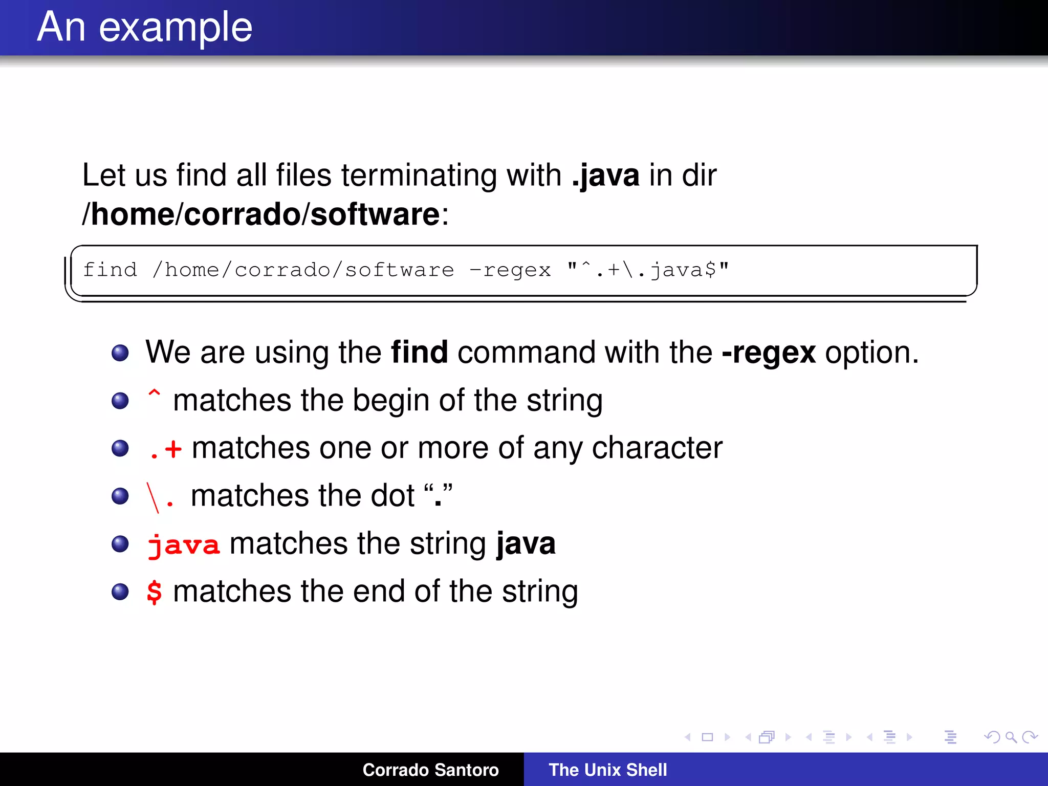 An example
Let us ﬁnd all ﬁles terminating with .java in dir
/home/corrado/software:
✞
find /home/corrado/software -regex "ˆ.+.java$"
✡✝ ✆
We are using the ﬁnd command with the -regex option.
ˆ matches the begin of the string
.+ matches one or more of any character
. matches the dot “.”
java matches the string java
$ matches the end of the string
Corrado Santoro The Unix Shell
 