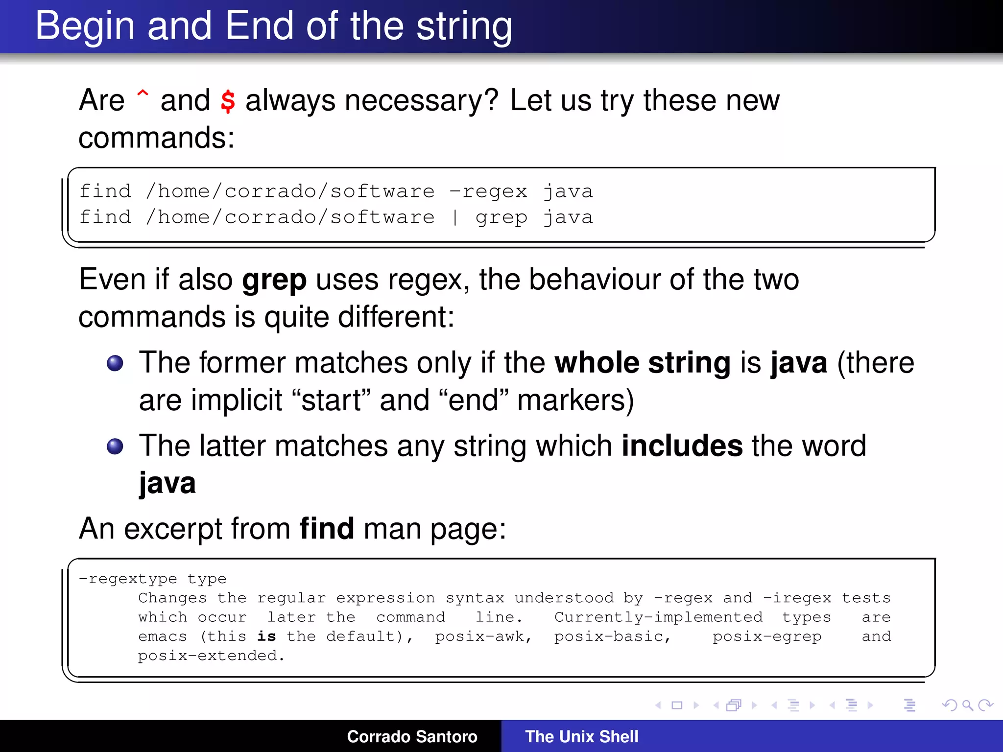 Begin and End of the string
Are ˆ and $ always necessary? Let us try these new
commands:
✞
find /home/corrado/software -regex java
find /home/corrado/software | grep java
✡✝ ✆
Even if also grep uses regex, the behaviour of the two
commands is quite different:
The former matches only if the whole string is java (there
are implicit “start” and “end” markers)
The latter matches any string which includes the word
java
An excerpt from ﬁnd man page:
✞
-regextype type
Changes the regular expression syntax understood by -regex and -iregex tests
which occur later the command line. Currently-implemented types are
emacs (this is the default), posix-awk, posix-basic, posix-egrep and
posix-extended.
✡✝ ✆
Corrado Santoro The Unix Shell
 