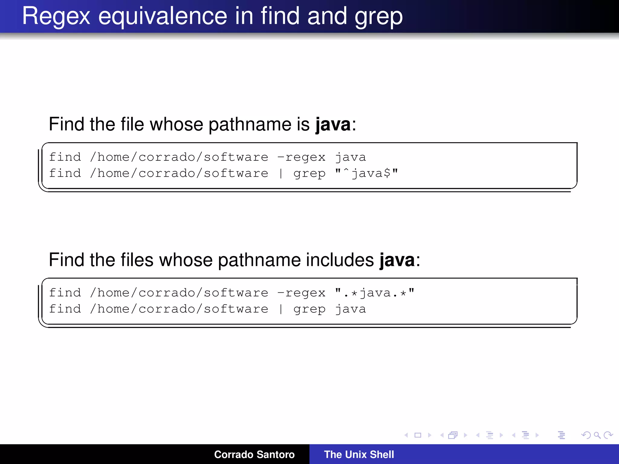 Regex equivalence in ﬁnd and grep
Find the ﬁle whose pathname is java:
✞
find /home/corrado/software -regex java
find /home/corrado/software | grep "ˆjava$"
✡✝ ✆
Find the ﬁles whose pathname includes java:
✞
find /home/corrado/software -regex ".*java.*"
find /home/corrado/software | grep java
✡✝ ✆
Corrado Santoro The Unix Shell
 
