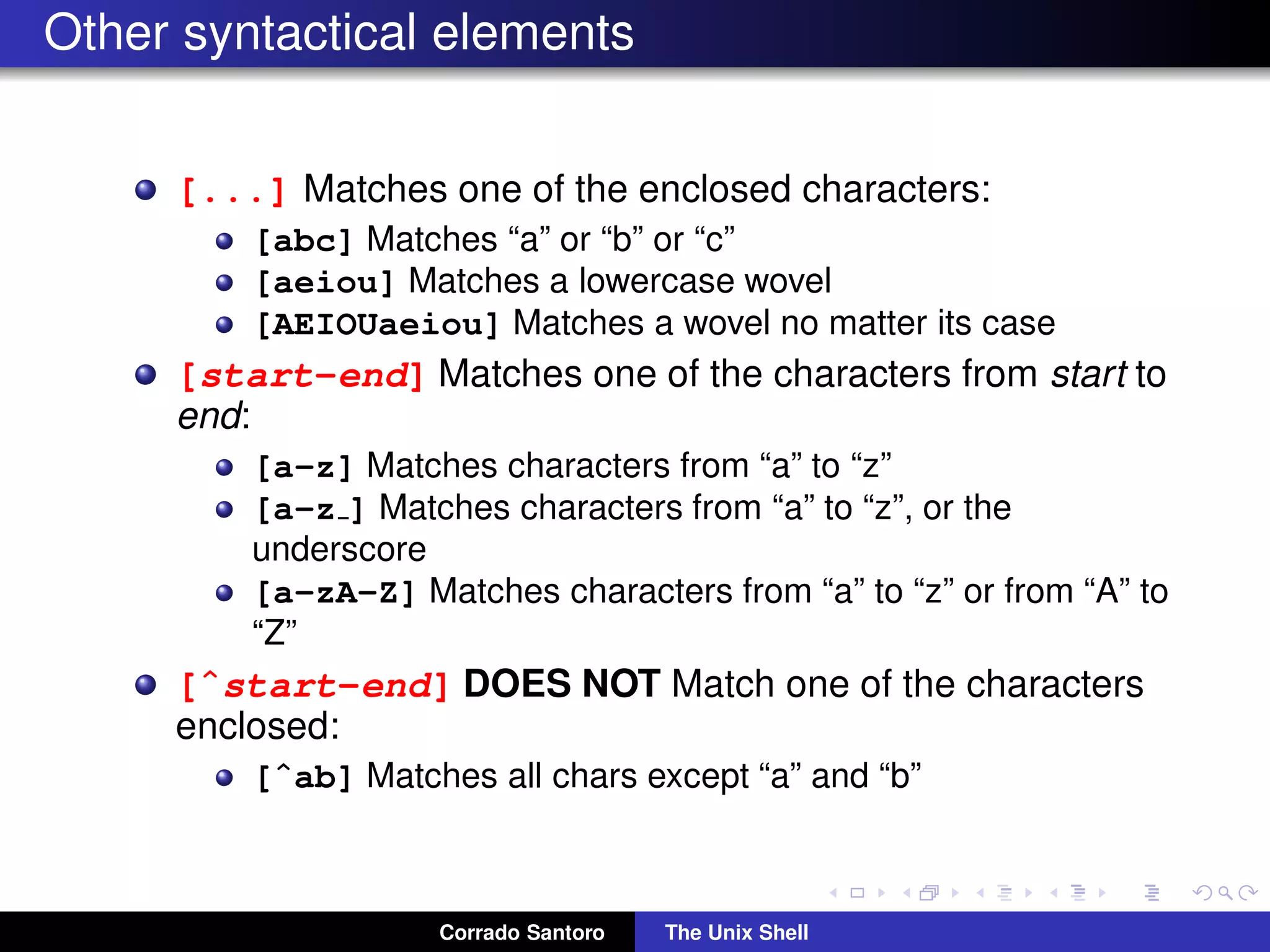 Other syntactical elements
[...] Matches one of the enclosed characters:
[abc] Matches “a” or “b” or “c”
[aeiou] Matches a lowercase wovel
[AEIOUaeiou] Matches a wovel no matter its case
[start-end] Matches one of the characters from start to
end:
[a-z] Matches characters from “a” to “z”
[a-z ] Matches characters from “a” to “z”, or the
underscore
[a-zA-Z] Matches characters from “a” to “z” or from “A” to
“Z”
[ˆstart-end] DOES NOT Match one of the characters
enclosed:
[ˆab] Matches all chars except “a” and “b”
Corrado Santoro The Unix Shell
 
