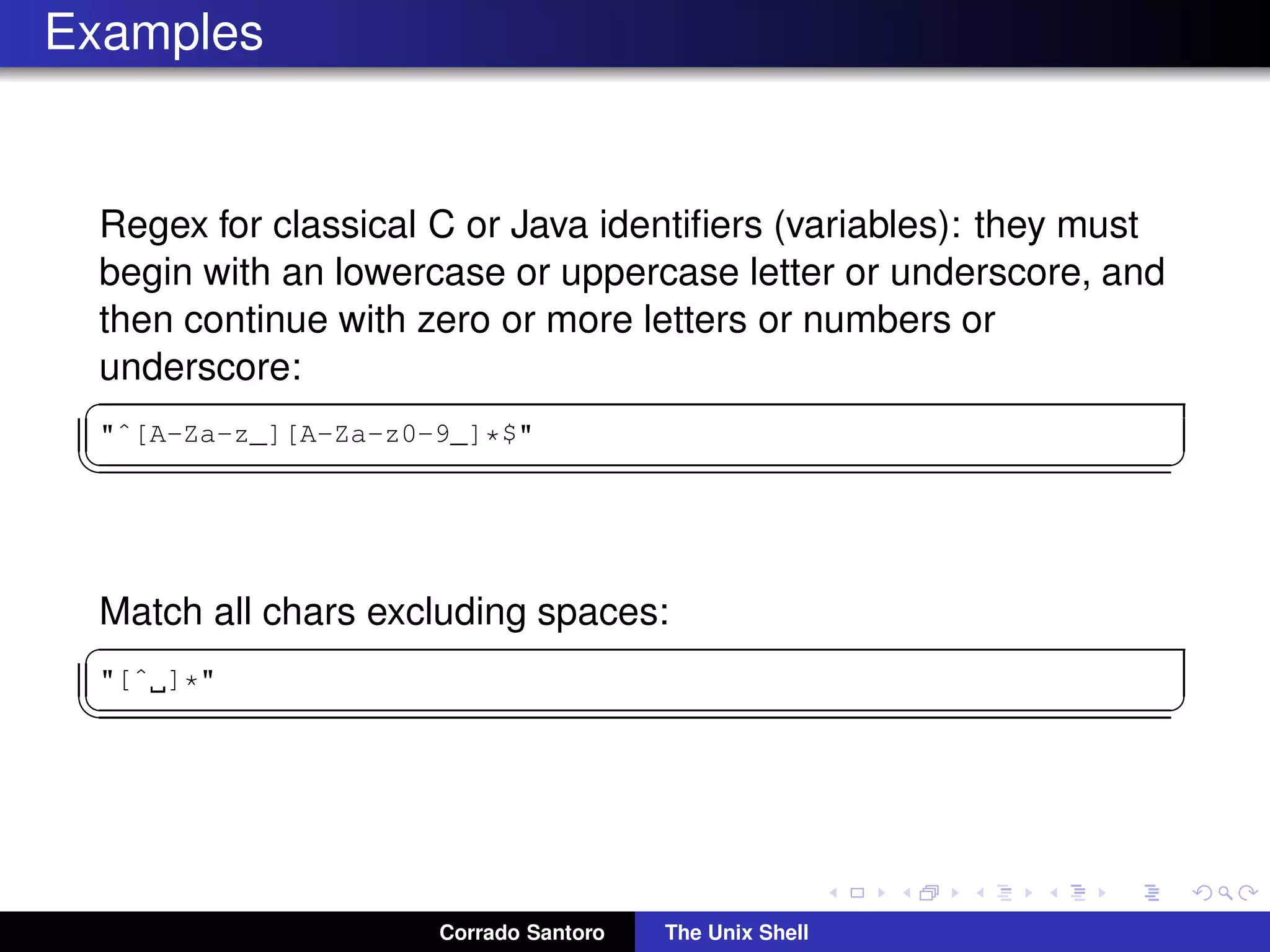 Examples
Regex for classical C or Java identiﬁers (variables): they must
begin with an lowercase or uppercase letter or underscore, and
then continue with zero or more letters or numbers or
underscore:
✞
"ˆ[A-Za-z_][A-Za-z0-9_]*$"
✡✝ ✆
Match all chars excluding spaces:
✞
"[ˆ ]*"
✡✝ ✆
Corrado Santoro The Unix Shell
 